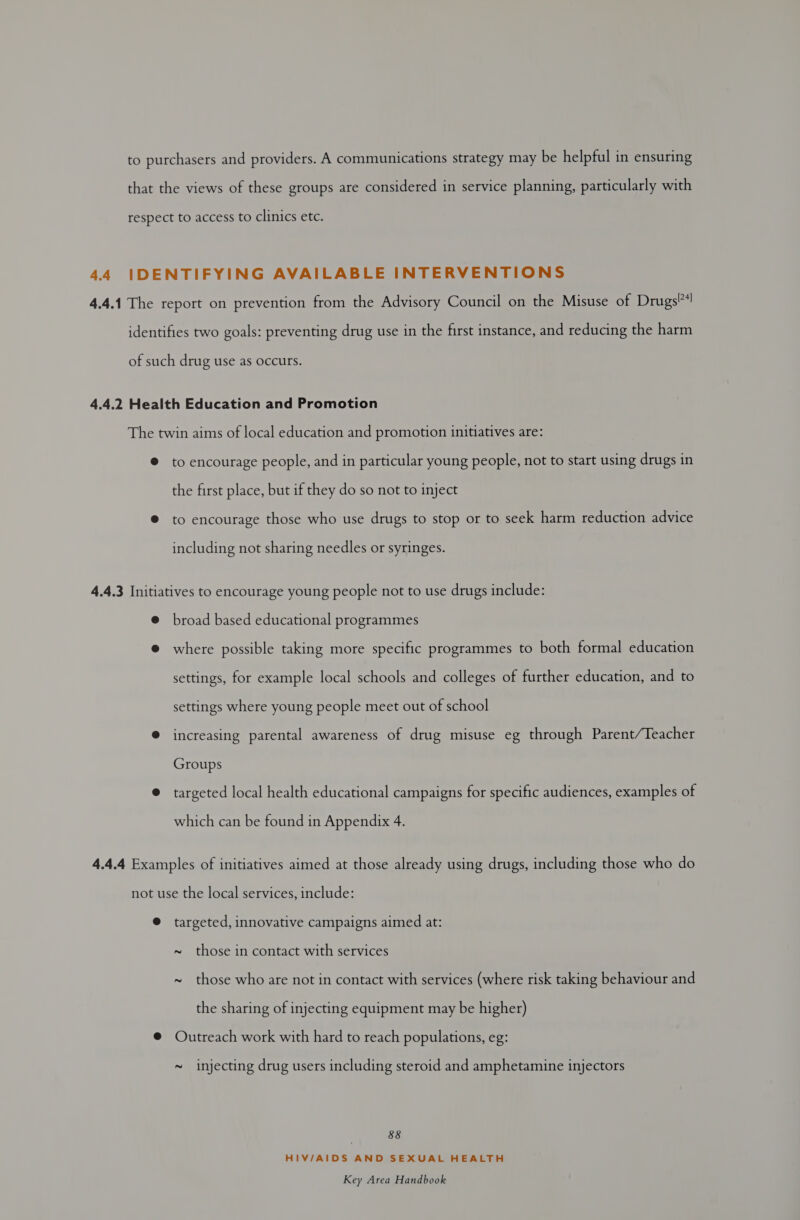 to encourage people, and in particular young people, not to start using drugs in the first place, but if they do so not to inject to encourage those who use drugs to stop or to seek harm reduction advice including not sharing needles or syringes. broad based educational programmes where possible taking more specific programmes to both formal education settings, for example local schools and colleges of further education, and to settings where young people meet out of school increasing parental awareness of drug misuse eg through Parent/Teacher Groups targeted local health educational campaigns for specific audiences, examples of which can be found in Appendix 4. targeted, innovative campaigns aimed at: ~ those in contact with services ~ those who are not in contact with services (where risk taking behaviour and the sharing of injecting equipment may be higher) Outreach work with hard to reach populations, eg: ~ injecting drug users including steroid and amphetamine injectors ee HIV/AIDS AND SEXUAL HEALTH