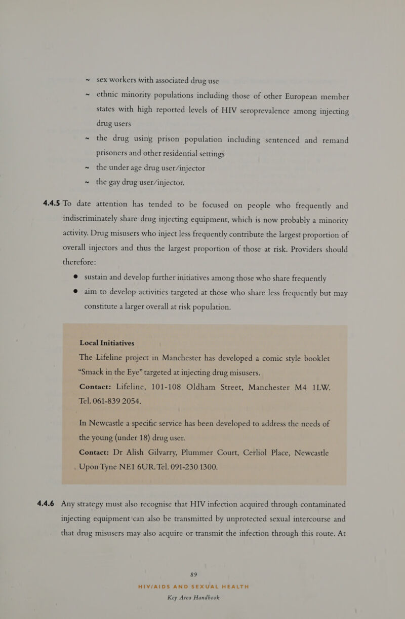 ~ sex workers with associated drug use ~ ethnic minority populations including those of other European member states with high reported levels of HIV seroprevalence among injecting drug users ~ the drug using prison population including sentenced and remand prisoners and other residential settings ~ the under age drug user/injector ~ the gay drug user/injector. 4.4.5 To date attention has tended to be focused on people who frequently and indiscriminately share drug injecting equipment, which is now probably a minority activity. Drug misusers who inject less frequently contribute the largest proportion of overall injectors and thus the largest proportion of those at risk. Providers should therefore: @ sustain and develop further initiatives among those who share frequently @ aim to develop activities targeted at those who share less frequently but may constitute a larger overall at risk population. Local Initiatives The Lifeline project in Manchester has developed a comic style booklet “Smack in the Eye” targeted at injecting drug misusers. Contact: Lifeline, 101-108 Oldham Street, Manchester M4 1LW. Tel. 061-839 2054. In Newcastle a specific service has been developed to address the needs of the young (under 18) drug user. Contact: Dr Alish Gilvarry, Plummer Court, Cerliol Place, Newcastle _ Upon Tyne NE1 6UR. Tel. 091-230 1300. 4.4.6 Any strategy must also recognise that HIV infection acquired through contaminated injecting equipment can also be transmitted by unprotected sexual intercourse and that drug misusers may also acquire or transmit the infection through this route. At 89 HIV/AIDS AND SEXUAL HEALTH