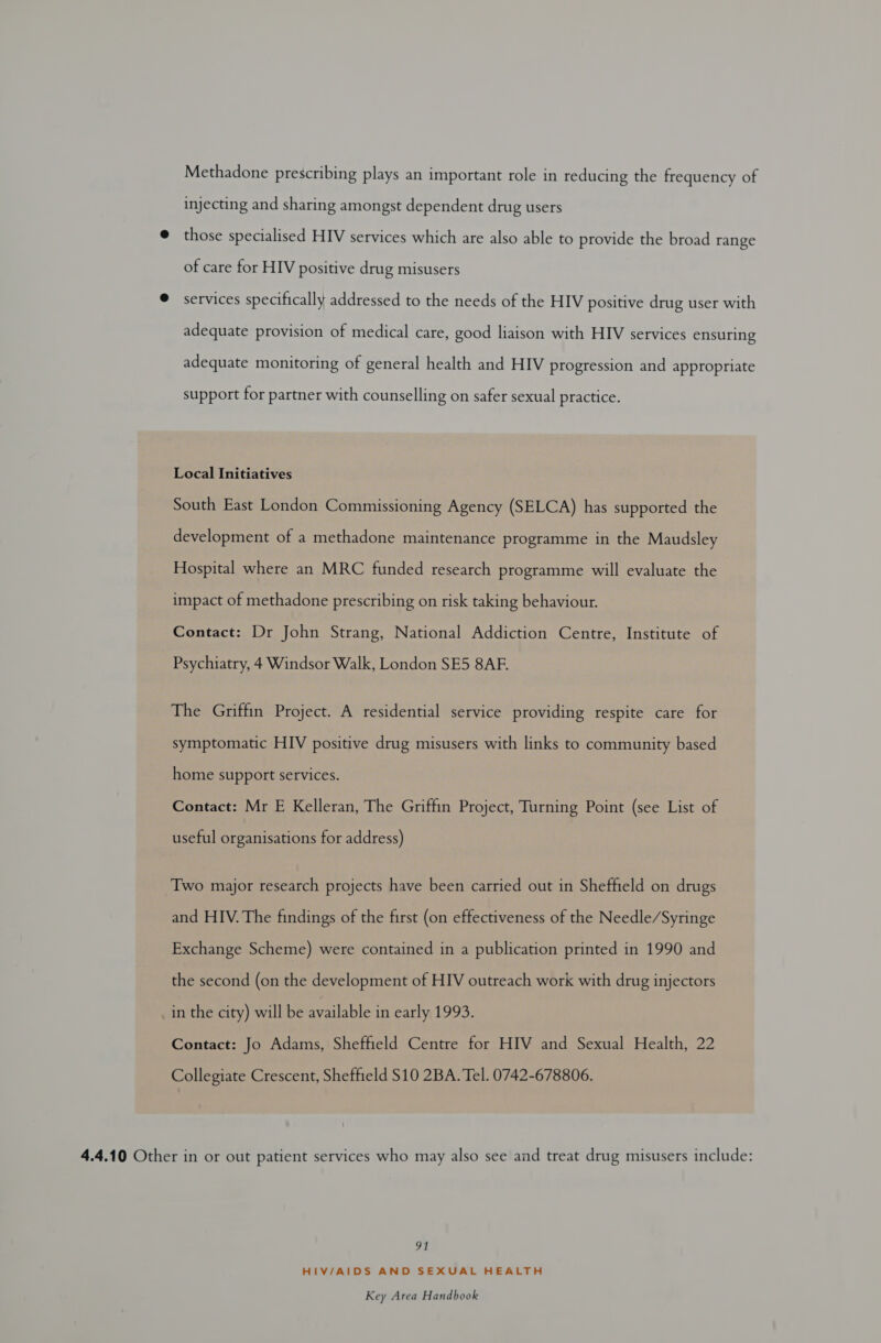 Methadone prescribing plays an important role in reducing the frequency of injecting and sharing amongst dependent drug users @ those specialised HIV services which are also able to provide the broad range of care for HIV positive drug misusers @ services specifically addressed to the needs of the HIV positive drug user with adequate provision of medical care, good liaison with HIV services ensuring adequate monitoring of general health and HIV progression and appropriate support for partner with counselling on safer sexual practice. Local Initiatives South East London Commissioning Agency (SELCA) has supported the development of a methadone maintenance programme in the Maudsley Hospital where an MRC funded research programme will evaluate the impact of methadone prescribing on risk taking behaviour. Contact: Dr John Strang, National Addiction Centre, Institute of Psychiatry, 4 Windsor Walk, London SE5 8AF. The Griffin Project. A residential service providing respite care for symptomatic HIV positive drug misusers with links to community based home support services. Contact: Mr E Kelleran, The Griffin Project, Turning Point (see List of useful organisations for address) Two major research projects have been carried out in Sheffield on drugs and HIV. The findings of the first (on effectiveness of the Needle/Syringe Exchange Scheme) were contained in a publication printed in 1990 and the second (on the development of HIV outreach work with drug injectors in the city) will be available in early 1993. Contact: Jo Adams, Sheffield Centre for HIV and Sexual Health, 22 Collegiate Crescent, Sheffield $10 2BA. Tel. 0742-678806. 4.4.10 Other in or out patient services who may also see and treat drug misusers include: 91 HIV/AIDS AND SEXUAL HEALTH