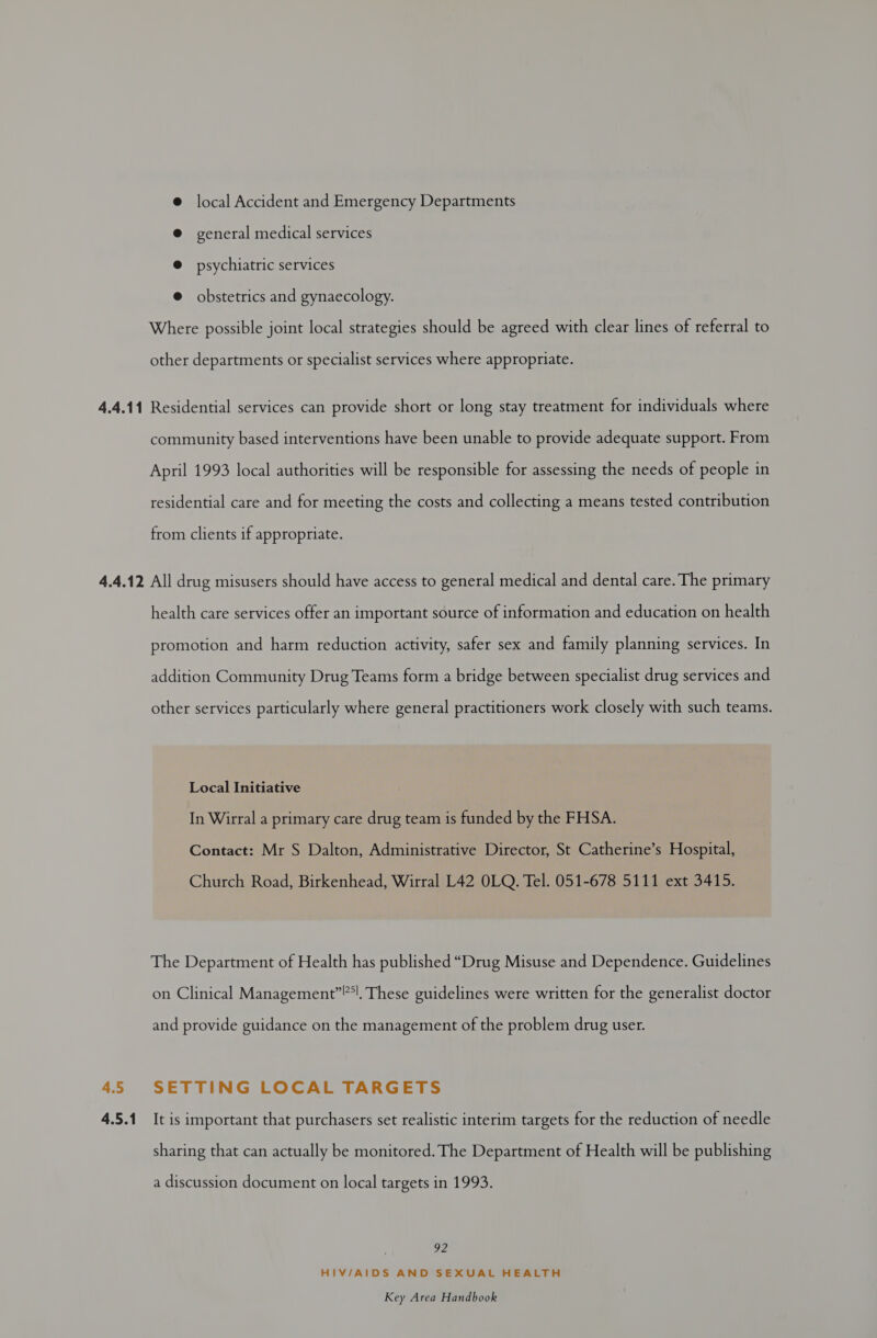 local Accident and Emergency Departments general medical services @ psychiatric services @ obstetrics and gynaecology. Where possible joint local strategies should be agreed with clear lines of referral to other departments or specialist services where appropriate. community based interventions have been unable to provide adequate support. From April 1993 local authorities will be responsible for assessing the needs of people in residential care and for meeting the costs and collecting a means tested contribution from clients if appropriate. 4.5 4.5.1 health care services offer an important source of information and education on health promotion and harm reduction activity, safer sex and family planning services. In addition Community Drug Teams form a bridge between specialist drug services and other services particularly where general practitioners work closely with such teams. Local Initiative In Wirral a primary care drug team is funded by the FHSA. Contact: Mr S Dalton, Administrative Director, St Catherine’s Hospital, Church Road, Birkenhead, Wirral L42 OLQ. Tel. 051-678 5111 ext 3415. The Department of Health has published “Drug Misuse and Dependence. Guidelines on Clinical Management”, These guidelines were written for the generalist doctor and provide guidance on the management of the problem drug user. SETTING LOCAL TARGETS It is important that purchasers set realistic interim targets for the reduction of needle sharing that can actually be monitored. The Department of Health will be publishing a discussion document on local targets in 1993. 22 HIV/AIDS AND SEXUAL HEALTH