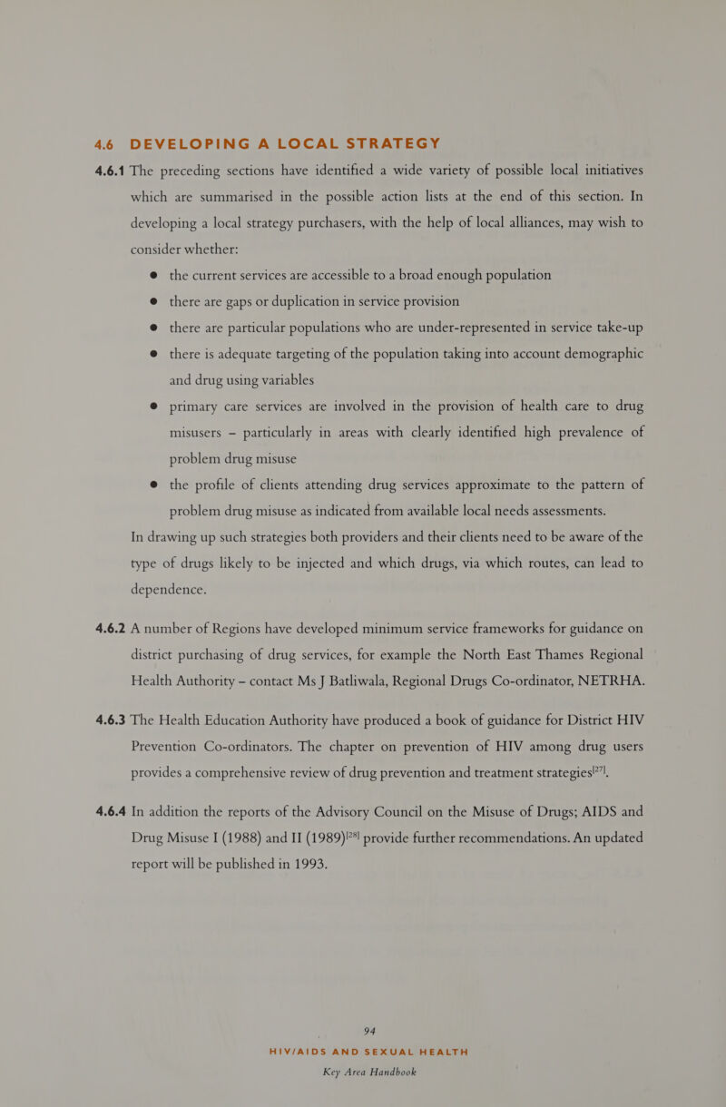 46 DEVELOPING A LOCAL STRATEGY 4.6.1 The preceding sections have identified a wide variety of possible local initiatives which are summarised in the possible action lists at the end of this section. In developing a local strategy purchasers, with the help of local alliances, may wish to consider whether: @ the current services are accessible to a broad enough population @ there are gaps or duplication in service provision @ there are particular populations who are under-represented in service take-up @ there is adequate targeting of the population taking into account demographic and drug using variables @® primary care services are involved in the provision of health care to drug misusers — particularly in areas with clearly identified high prevalence of problem drug misuse @ the profile of clients attending drug services approximate to the pattern of problem drug misuse as indicated from available local needs assessments. In drawing up such strategies both providers and their clients need to be aware of the type of drugs likely to be injected and which drugs, via which routes, can lead to dependence. 4.6.2 A number of Regions have developed minimum service frameworks for guidance on district purchasing of drug services, for example the North East Thames Regional Health Authority - contact Ms J Batliwala, Regional Drugs Co-ordinator, NETRHA. 4.6.3 The Health Education Authority have produced a book of guidance for District HIV Prevention Co-ordinators. The chapter on prevention of HIV among drug users provides a comprehensive review of drug prevention and treatment strategies!”|. 4.6.4 In addition the reports of the Advisory Council on the Misuse of Drugs; AIDS and Drug Misuse I (1988) and II (1989)?*! provide further recommendations. An updated report will be published in 1993. 94 HIV/AIDS AND SEXUAL HEALTH