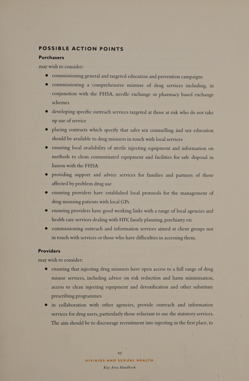 © commissioning general and targeted education and prevention campaigns ® commissioning a |comprehensive mixture of drug services including, in conjunction with the FHSA, needle exchange or pharmacy based exchange schemes @ developing specific outreach services targeted at those at risk who do not take up use of service @ placing contracts which specify that safer sex counselling and sex education should be available to drug misusers in touch with local services @ ensuring local availability of sterile injecting equipment and information on methods to clean contaminated equipment and facilities for safe disposal in liaison with the FHSA @ providing support and advice services for families and partners of those affected by problem drug use @ ensuring providers have established local protocols for the management of drug misusing patients with local GPs @ ensuring providers have good working links with a range of local agencies and health care services dealing with HIV, family planning, psychiatry etc ® commissioning outreach and information services aimed at client groups not in touch with services or those who have difficulties in accessing them. Providers ensuring that injecting drug misusers have open access to a full range of drug misuse services, including advice on risk reduction and harm minimisation, access to clean injecting equipment and detoxification and other substitute prescribing programmes in collaboration with other agencies, provide outreach and information services for drug users, particularly those reluctant to use the statutory services. The aim should be to discourage recruitment into injecting in the first place, to 95 HIV/AIDS AND SEXUAL HEALTH