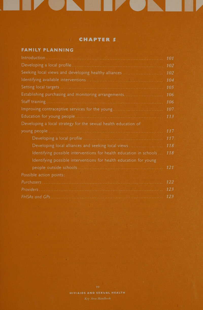 Imai N TIA TN I i CHAPTER 5 ee ee ee Introduction . iii gieaie seer as eae take manages HOE Gat ft rt oho ea piey, em ennege 101 Developing'a local Drones, ae aiugcacnten eisai toe eae er. eee 102 Seeking local views and developing healthy alliances ...............0......04. 102 identifying available: intervent@insr.st so) ockinrg ss metre Wet on eng 104 Setting local targets:s i ian caietMaeattes erie macs omen e Glee ef edlee Wea ents 105 Establishing purchasing and monitoring arrangements.....................-5. 106- Staff training .. 5 Aes oat eee Meee Rtas RRR ee ren 20 ot ahaa 106 Improving contraceptive servicesstor the voung 2 52s, f seen 107 Education for-youngipeGple mk aus eee eee ea on ae ay 113 Developing a local strategy for the sexual health education of YOUN PeOple. colaiie yo nee cckete mate a ones, seen Rea excimer hs eye LEZ Developing’a local’ protege 8 ore, te ae tL? Developing local alliances and seeking local views.................. Dh tS Identifying possible interventions for health education in schools... 118 Identifying possible interventions for health education for young people Outside SCHOO Aargau nee ets nh ne iin see ee cota L24 Possible action points: Purchdsers « / 2.3 2350 Ree a eee ce et Retr en, ig we Ree ga tee eee 4422 Providers . .i)2 . 2 Ce oR eine eee emeatige Stee ol hota eee ve 123 FHSAS and GPs iin So Gee ee ON Aah et eat eer a Scie ect eee NS 123 99 HIV/AIDS AND SEXUAL HEALTH