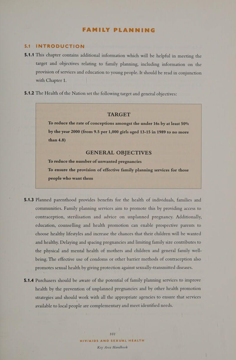 FAMILY PLANNING 5.1 INTRODUCTION with Chapter 1. 5.1.2 The Health of the Nation set the following target and general objectives:  TARGET To reduce the rate of conceptions amongst the under 16s by at least 50% by the year 2000 (from 9.5 per 1,000 girls aged 13-15 in 1989 to no more than 4.8) GENERAL OBJECTIVES To reduce the number of unwanted pregnancies To ensure the provision of effective family planning services for those people who want them    promotes sexual health by giving protection against sexually-transmitted diseases. available to local people are complementary and meet identified needs. 101 HIV/AIDS AND SEXUAL HEALTH