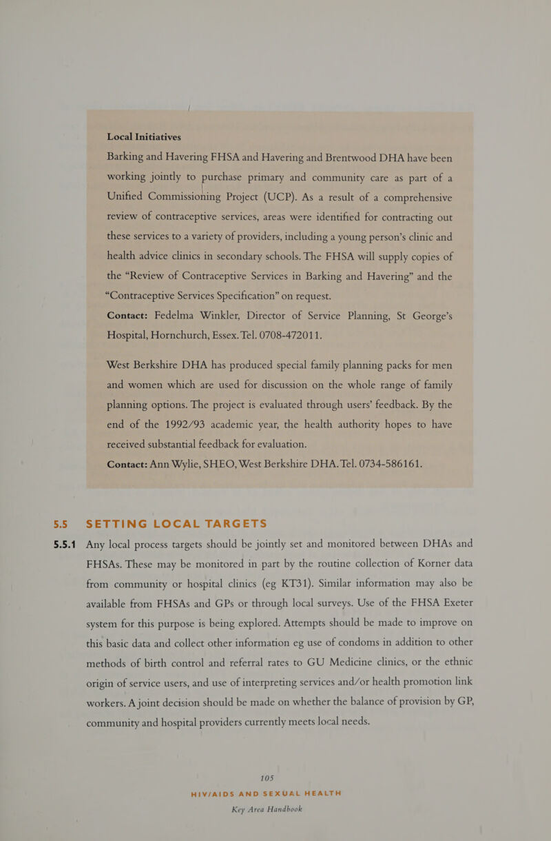Local Initiatives Barking and Havering FHSA and Havering and Brentwood DHA have been working jointly to purchase primary and community care as part of a Unified Commissioning Project (UCP). As a result of a comprehensive review of contraceptive services, areas were identified for contracting out these services to a variety of providers, including a young person’s clinic and health advice clinics in secondary schools. The FHSA will supply copies of the “Review of Contraceptive Services in Barking and Havering” and the “Contraceptive Services Specification” on request. Contact: Fedelma Winkler, Director of Service Planning, St George’s Hospital, Hornchurch, Essex. Tel. 0708-472011. West Berkshire DHA has produced special family planning packs for men and women which are used for discussion on the whole range of family planning options. The project is evaluated through users’ feedback. By the end of the 1992/93 academic year, the health authority hopes to have received substantial feedback for evaluation. Contact: Ann Wylie, SHEO, West Berkshire DHA. Tel. 0734-586161. 5.5 SETTING LOCAL TARGETS 5.5.1. Any local process targets should be jointly set and monitored between DHAs and FHSAs. These may be monitored in part by the routine collection of Korner data from community or hospital clinics (eg KT31). Similar information may also be available from FHSAs and GPs or through local surveys. Use of the FHSA Exeter system for this purpose is being explored. Attempts should be made to improve on this basic data and collect other information eg use of condoms in addition to other methods of birth control and referral rates to GU Medicine clinics, or the ethnic origin of service users, and use of interpreting services and/or health promotion link workers. A joint decision should be made on whether the balance of provision by GP, community and hospital providers currently meets local needs. 105 HIV/AIDS AND SEXUAL HEALTH