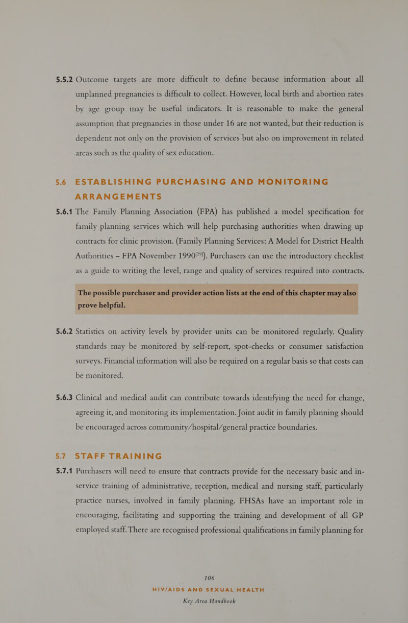 5.5.2 Outcome targets are more difficult to define because information about all unplanned pregnancies is difficult to collect. However, local birth and abortion rates by age group may be useful indicators. It is reasonable to make the general assumption that pregnancies in those under 16 are not wanted, but their reduction is dependent not only on the provision of services but also on improvement in related areas such as the quality of sex education. 5.6 ESTABLISHING PURCHASING AND MONITORING ARRANGEMENTS 5.6.1 The Family Planning Association (FPA) has published a model specification for family planning services which will help purchasing authorities when drawing up contracts for clinic provision. (Family Planning Services: A Model for District Health Authorities - FPA November 1990*!). Purchasers can use the introductory checklist as a guide to writing the level, range and quality of services required into contracts. The possible purchaser and provider action lists at the end of this chapter may also prove helpful. 5.6.2 Statistics on activity levels by provider units can be monitored regularly. Quality standards may be monitored by self-report, spot-checks or consumer satisfaction surveys. Financial information will also be required on a regular basis so that costs can be monitored. 5.6.3 Clinical and medical audit can contribute towards identifying the need for change, agreeing it, and monitoring its implementation. Joint audit in family planning should be encouraged across community/hospital/general practice boundaries. 5.7 STAFF TRAINING 5.7.1 Purchasers will need to ensure that contracts provide for the necessary basic and in- service training of administrative, reception, medical and nursing staff, particularly practice nurses, involved in family planning. FHSAs have an important role in encouraging, facilitating and supporting the training and development of all GP employed staff. There are recognised professional qualifications in family planning for 106 HIV/AIDS AND SEXUAL HEALTH