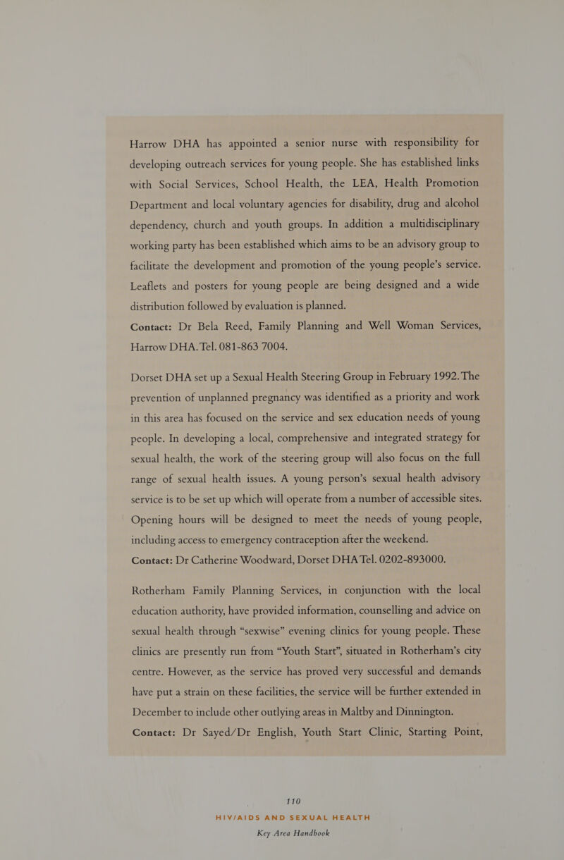 Harrow DHA has appointed a senior nurse with responsibility for developing outreach services for young people. She has established links with Social Services, School Health, the LEA, Health Promotion Department and local voluntary agencies for disability, drug and alcohol dependency, church and youth groups. In addition a multidisciplinary working party has been established which aims to be an advisory group to facilitate the development and promotion of the young people’s service. Leaflets and posters for young people are being designed and a wide distribution followed by evaluation is planned. Contact: Dr Bela Reed, Family Planning and Well Woman Services, Harrow DHA. Tel. 081-863 7004. Dorset DHA set up a Sexual Health Steering Group in February 1992. The prevention of unplanned pregnancy was identified as a priority and work in this area has focused on the service and sex education needs of young people. In developing a local, comprehensive and integrated strategy for sexual health, the work of the steering group will also focus on the full range of sexual health issues. A young person’s sexual health advisory service is to be set up which will operate from a number of accessible sites. Opening hours will be designed to meet the needs of young people, including access to emergency contraception after the weekend. Contact: Dr Catherine Woodward, Dorset DHA Tel. 0202-893000. Rotherham Family Planning Services, in conjunction with the local education authority, have provided information, counselling and advice on sexual health through “sexwise” evening clinics for young people. These clinics are presently run from “Youth Start”, situated in Rotherham’s city centre. However, as the service has proved very successful and demands have put a strain on these facilities, the service will be further extended in December to include other outlying areas in Maltby and Dinnington. Contact: Dr Sayed/Dr English, Youth Start Clinic, Starting Point, 110 HIV/AIDS AND SEXUAL HEALTH