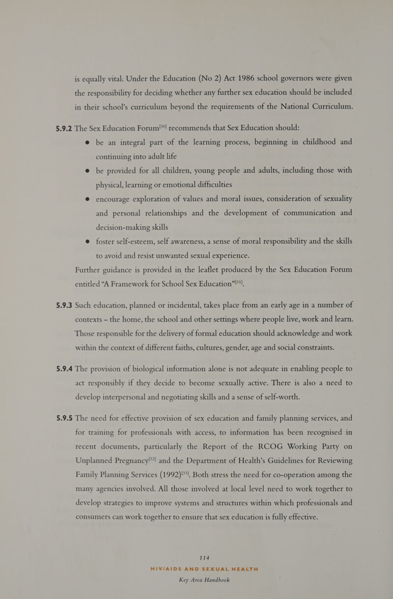 the responsibility for deciding whether any further sex education should be included in their school’s curriculum beyond the requirements of the National Curriculum. 5.9.2 The Sex Education Forum! recommends that Sex Education should: @ be an integral part of the learning process, beginning in childhood and continuing into adult life @ be provided for all children, young people and adults, including those with physical, learning or emotional difficulties ® encourage exploration of values and moral issues, consideration of sexuality and personal relationships and the development of communication and decision-making skills @ foster self-esteem, self awareness, a sense of moral responsibility and the skills to avoid and resist unwanted sexual experience. Further guidance is provided in the leaflet produced by the Sex Education Forum entitled “A Framework for School Sex Education”®!. 5.9.3 Such education, planned or incidental, takes place from an early age in a number of contexts — the home, the school and other settings where people live, work and learn. Those responsible for the delivery of formal education should acknowledge and work within the context of different faiths, cultures, gender, age and social constraints. 5.9.4 The provision of biological information alone is not adequate in enabling people to act responsibly if they decide to become sexually active. There is also a need to develop interpersonal and negotiating skills and a sense of self-worth. 5.9.5 The need for effective provision of sex education and family planning services, and for training for professionals with access, to information has been recognised in recent documents, particularly the Report of the RCOG Working Party on Unplanned Pregnancy!! and the Department of Health’s Guidelines for Reviewing Family Planning Services (1992)*!. Both stress the need for co-operation among the many agencies involved. All those involved at local level need to work together to develop strategies to improve systems and structures within which professionals and consumers can work together to ensure that sex education is fully effective. 114 HIV/AIDS AND SEXUAL HEALTH