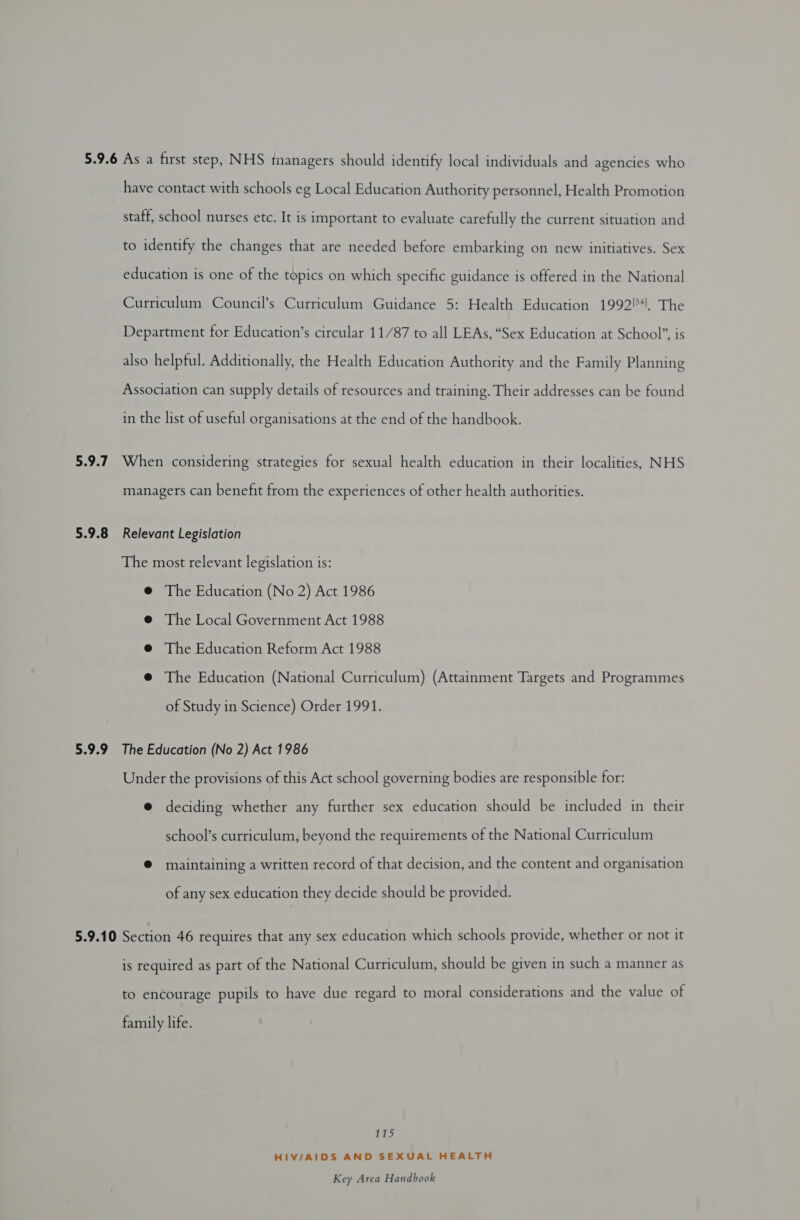 5.9.7 5.9.8 5.9.9 have contact with schools eg Local Education Authority personnel, Health Promotion staff, school nurses etc. It is important to evaluate carefully the current situation and to identify the changes that are needed before embarking on new initiatives. Sex education is one of the topics on which specific guidance is offered in the National Curriculum Council’s Curriculum Guidance 5: Health Education 1992, The Department for Education’s circular 11/87 to all LEAs, “Sex Education at School”, is also helpful. Additionally, the Health Education Authority and the Family Planning Association can supply details of resources and training. Their addresses can be found in the list of useful organisations at the end of the handbook. When considering strategies for sexual health education in their localities, NHS managers can benefit from the experiences of other health authorities. Relevant Legislation The most relevant legislation is: @ The Education (No 2) Act 1986 @ The Local Government Act 1988 @ The Education Reform Act 1988 @ The Education (National Curriculum) (Attainment Targets and Programmes of Study in Science) Order 1991. The Education (No 2) Act 1986 Under the provisions of this Act school governing bodies are responsible for: @ deciding whether any further sex education should be included in their school’s curriculum, beyond the requirements of the National Curriculum ® maintaining a written record of that decision, and the content and organisation of any sex education they decide should be provided. is required as part of the National Curriculum, should be given in such a manner as to encourage pupils to have due regard to moral considerations and the value of family life. 115 HIV/AIDS AND SEXUAL HEALTH