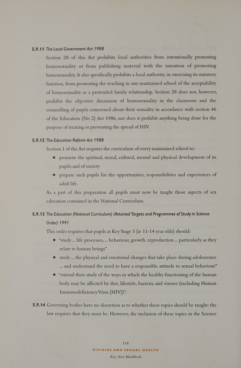 Section 28 of this Act prohibits local authorities from intentionally promoting homosexuality or from publishing material with the intention of promoting homosexuality. It also specifically prohibits a local authority, in exercising its statutory function, from promoting the teaching in any maintained school of the acceptability of homosexuality as a pretended family relationship. Section 28 does not, however, prohibit the objective discussion of homosexuality in the classroom and the counselling of pupils concerned about their sexuality in accordance with section 46 of the Education (No 2) Act 1986, nor does it prohibit anything being done for the purpose of treating or preventing the spread of HIV. 5.9.12 The Education Reform Act 1988 Section 1 of the Act requires the curriculum of every maintained school to: ® promote the spiritual, moral, cultural, mental and physical development of its pupils and of society @ prepare such pupils for the opportunities, responsibilities and experiences of adult life. As a part of this preparation all pupils must now be taught those aspects of sex education contained in the National Curriculum. 5.9.13 The Education (National Curriculum) (Attained Targets and Programmes of Study in Science Order) 1991 This order requires that pupils at Key Stage 3 (ie 11-14 year olds) should: @ “study... life processes, ... behaviour, growth, reproduction... particularly as they relate to human beings” @ study... the physical and emotional changes that take place during adolescence ... and understand the need to have a responsible attitude to sexual behaviour” e “extend their study of the ways in which the healthy functioning of the human body may be affected by diet, lifestyle, bacteria and viruses (including Human Immunodeficiency Virus (HIV))”. 5.9.14 Governing bodies have no discretion as to whether these topics should be taught: the law requires that they must be. However, the inclusion of these topics in the Science 116 HIV/AIDS AND SEXUAL HEALTH