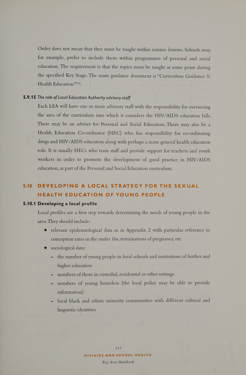 Order does not mean ‘that they must be taught within science lessons. Schools may, for example, prefer to include them within programmes of personal and social education. The requirement is that the topics must be taught at some point during the specified Key Stage. The main guidance document is “Curriculum Guidance 5: Health Education”). ) 5.10 5.10.1 Each LEA will have one or more advisory staff with the responsibility for overseeing the area of the curriculum into which it considers the HIV/AIDS education falls. There may be an adviser for Personal and Social Education. There may also be a Health Education Co-ordinator (HEC) who has responsibility for co-ordinating drugs and HIV/AIDS education along with perhaps a more general health education role. It is usually HECs who train staff and provide support for teachers and youth workers in order to promote the development of good practice in HIV/AIDS education, as part of the Personal and Social Education curriculum. DEVELOPING A LOCAL STRATEGY FOR THE SEXUAL HEALTH EDUCATION OF YOUNG PEOPLE Developing a local profile Local profiles are a first step towards determining the needs of young people in the area. They should include: @ relevant epidemiological data as in Appendix 2 with particular reference to conception rates in the under 16s, terminations of pregnancy, etc @ sociological data: ~ the number of young people in local schools and institutions of further and higher education ~ numbers of those in custodial, residential or other settings ~ numbers of young homeless (the local police may be able to provide information) ~ local black and ethnic minority communities with different cultural and linguistic identities 117 HIV/AIDS AND SEXUAL HEALTH