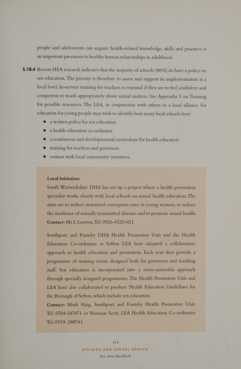 people and adolescents can acquire health-related knowledge, skills and practices is an important precursor to healthy human relationships in adulthood. 5.10.4 Recent HEA research indicates that the majority of schools (86%) do have a policy on sex education. The priority is therefore to assess and support its implementation at a local level. In-service training for teachers is essential if they are to feel confident and competent to teach appropriately about sexual matters. See Appendix 5 on Training for possible resources. The LEA, in conjunction with others in a local alliance for education for young people may wish to identify how many local schools have @ awritten policy for sex education @ a health education co-ordinator @ acontinuous and developmental curriculum for health education @ training for teachers and governors @ contact with local community initiatives. Local Initiatives South Warwickshire DHA has set up a project where a health promotion specialist works closely with local schools on sexual health education. The aims are to reduce unwanted conception rates in young women, to reduce the incidence of sexually transmitted diseases and to promote sexual health. Contact: Ms L Lawton. Tel. 0926-4520-021. Southport and Formby DHA Health Promotion Unit and the Health Education Co-ordinator at Sefton LEA have adopted a collaborative approach to health education and promotion. Each year they provide a programme of training events designed both for governors and teaching staff. Sex education is incorporated into a cross-curricular approach . through specially designed programmes. The Health Promotion Unit and LEA have also collaborated to produce Health Education Guidelines for the Borough of Sefton, which include sex education. Contact: Mark Haig, Southport and Formby Health Promotion Unit. Tel. 0704-547471 or Nocien Scott, LEA Health Education Co-ordinator. Tel. 0519- 288741. 19 HIV/AIDS AND SEXUAL HEALTH