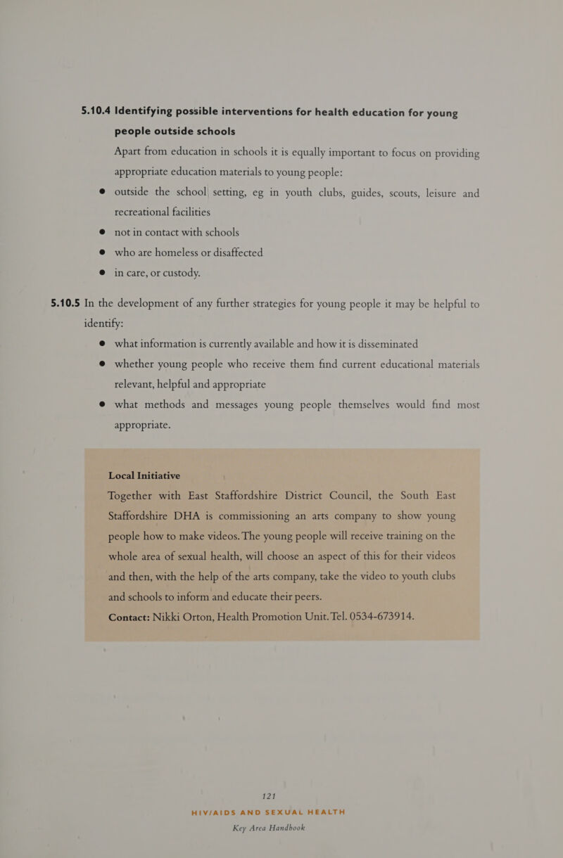 people outside schools Apart from education in schools it is equally important to focus on providing appropriate education materials to young people: outside the school] setting, eg in youth clubs, guides, scouts, leisure and recreational facilities not in contact with schools who are homeless or disaffected in care, or custody. what information is currently available and how it is disseminated whether young people who receive them find current educational materials relevant, helpful and appropriate what methods and messages young people themselves would find most appropriate. Local Initiative Together with East Staffordshire District Council, the South East Staffordshire DHA is commissioning an arts company to show young people how to make videos. The young people will receive training on the whole area of sexual health, will choose an aspect of this for their videos and then, with the help of the arts company, take the video to youth clubs and schools to inform and educate their peers. Contact: Nikki Orton, Health Promotion Unit. Tel. 0534-673914. 121 HIV/AIDS AND SEXUAL HEALTH
