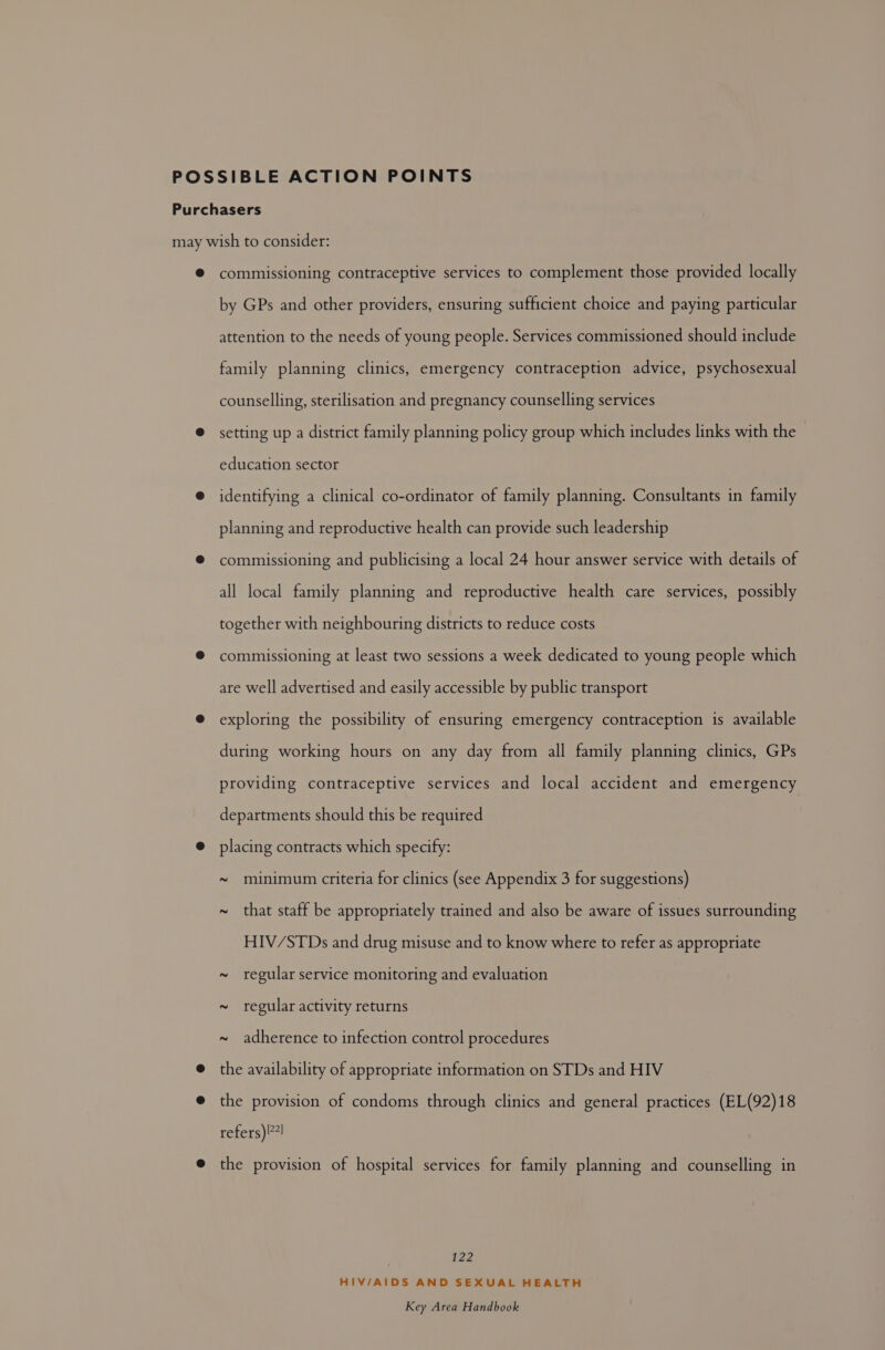 commissioning contraceptive services to complement those provided locally by GPs and other providers, ensuring sufficient choice and paying particular attention to the needs of young people. Services commissioned should include family planning clinics, emergency contraception advice, psychosexual counselling, sterilisation and pregnancy counselling services setting up a district family planning policy group which includes links with the education sector identifying a clinical co-ordinator of family planning. Consultants in family planning and reproductive health can provide such leadership commissioning and publicising a local 24 hour answer service with details of all local family planning and reproductive health care services, possibly together with neighbouring districts to reduce costs commissioning at least two sessions a week dedicated to young people which are well advertised and easily accessible by public transport exploring the possibility of ensuring emergency contraception is available during working hours on any day from all family planning clinics, GPs providing contraceptive services and local accident and emergency departments should this be required placing contracts which specify: ~ minimum criteria for clinics (see Appendix 3 for suggestions) ~ that staff be appropriately trained and also be aware of issues surrounding HIV/STDs and drug misuse and to know where to refer as appropriate ~ regular service monitoring and evaluation ~ regular activity returns ~ adherence to infection control procedures the availability of appropriate information on STDs and HIV the provision of condoms through clinics and general practices (EL(92)18 refers) !7] the provision of hospital services for family planning and counselling in | 122 HIV/AIDS AND SEXUAL HEALTH