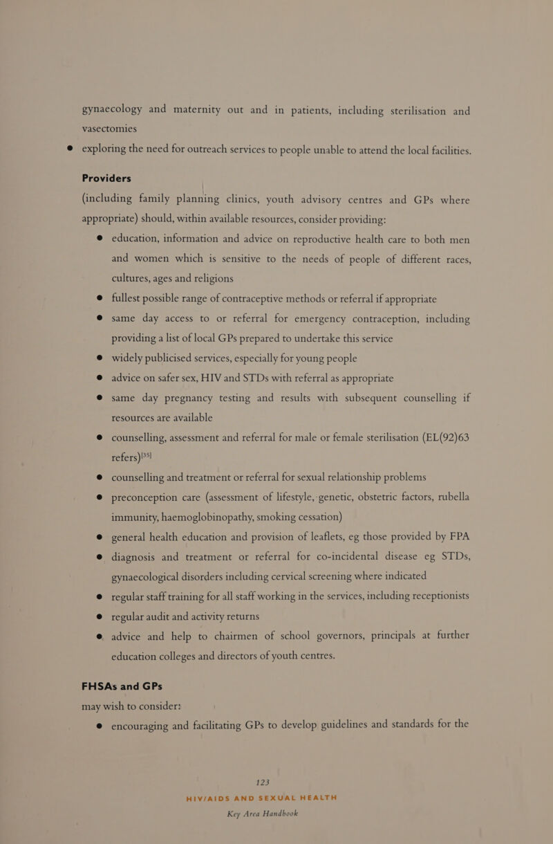 education, information and advice on reproductive health care to both men and women which is sensitive to the needs of people of different races, cultures, ages and religions fullest possible range of contraceptive methods or referral if appropriate same day access to or referral for emergency contraception, including providing a list of local GPs prepared to undertake this service widely publicised services, especially for young people advice on safer sex, HIV and STDs with referral as appropriate same day pregnancy testing and results with subsequent counselling if resources are available counselling, assessment and referral for male or female sterilisation (EL(92)63 refers)!°5! counselling and treatment or referral for sexual relationship problems preconception care (assessment of lifestyle, genetic, obstetric factors, rubella immunity, haemoglobinopathy, smoking cessation) general health education and provision of leaflets, eg those provided by FPA diagnosis and treatment or referral for co-incidental disease eg STDs, gynaecological disorders including cervical screening where indicated regular staff training for all staff working in the services, including receptionists regular audit and activity returns advice and help to chairmen of school governors, principals at further education colleges and directors of youth centres. encouraging and facilitating GPs to develop guidelines and standards for the 123 HIV/AIDS AND SEXUAL HEALTH