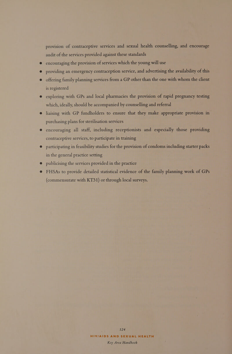 provision of contraceptive services and sexual health counselling, and encourage audit of the services provided against these standards encouraging the provision of services which the young will use providing an emergency contraception service, and advertising the availability of this offering family planning services from a GP other than the one with whom the client is registered exploring with GPs and local pharmacies the provision of rapid pregnancy testing which, ideally, should be accompanied by counselling and referral liaising with GP fundholders to ensure that they make appropriate provision in purchasing plans for sterilisation services encouraging all staff, including receptionists and especially those providing contraceptive services, to participate in training participating in feasibility studies for the provision of condoms including starter packs in the general practice setting publicising the services provided in the practice FHSAs to provide detailed statistical evidence of the family planning work of GPs (commensurate with KT31) or through local surveys. 124 HIV/AIDS AND SEXUAL HEALTH