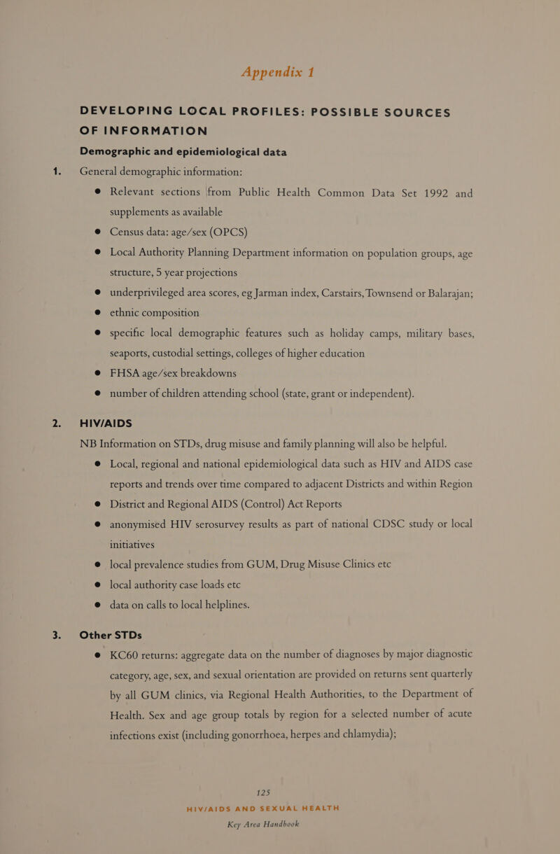 Relevant sections |from Public Health Common Data Set 1992 and supplements as available Census data: age/sex (OPCS) Local Authority Planning Department information on population groups, age structure, 5 year projections underprivileged area scores, eg Jarman index, Carstairs, Townsend or Balarajan; ethnic composition specific local demographic features such as holiday camps, military bases, seaports, custodial settings, colleges of higher education FHSA age/sex breakdowns number of children attending school (state, grant or independent). Local, regional and national epidemiological data such as HIV and AIDS case reports and trends over time compared to adjacent Districts and within Region Pieaice and Regional AIDS (Control) Act Reports anonymised HIV serosurvey results as part of national CDSC study or local initiatives local prevalence studies from GUM, Drug Misuse Clinics etc local authority case loads etc data on calls to local helplines. KC60 returns: aggregate data on the number of diagnoses by major diagnostic category, age, sex, and sexual orientation are provided on returns sent quarterly by all GUM clinics, via Regional Health Authorities, to the Department of Health. Sex and age group totals by region for a selected number of acute infections exist (including gonorrhoea, herpes and chlamydia); t22) HIV/AIDS AND SEXUAL HEALTH