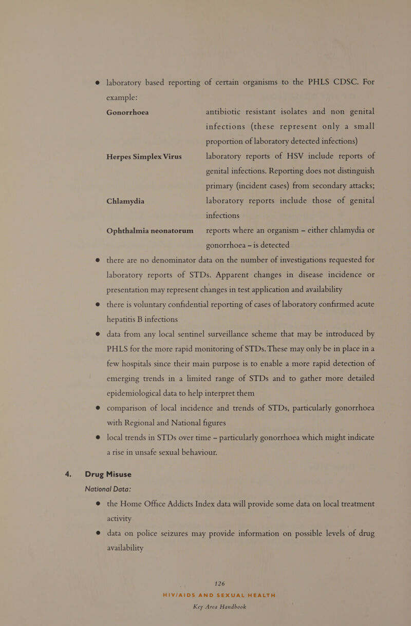 laboratory based reporting of certain organisms to the PHLS CDSC. For example: Gonorrhoea antibiotic resistant isolates and non genital infections (these represent only a small proportion of laboratory detected infections) Herpes Simplex Virus laboratory reports of HSV include reports of genital infections. Reporting does not distinguish primary (incident cases) from secondary attacks; Chlamydia laboratory reports include those of genital infections Ophthalmia neonatorum __ reports where an organism - either chlamydia or gonorrhoea — is detected there are no denominator data on the number of investigations requested for laboratory reports of STDs. Apparent changes in disease incidence or presentation may represent changes in test application and availability there is voluntary confidential reporting of cases of laboratory confirmed acute hepatitis B infections data from any local sentinel surveillance scheme that may be introduced by PHLS for the more rapid monitoring of STDs. These may only be in place in a few hospitals since their main purpose is to enable a more rapid detection of emerging trends in a limited range of STDs and to gather more detailed epidemiological data to help interpret them comparison of local incidence and trends of STDs, particularly gonorrhoea with Regional and National figures local trends in STDs over time - particularly gonorrhoea which might indicate a rise in unsafe sexual behaviour. the Home Office Addicts Index data will provide some data on local treatment activity data on police seizures may provide information on possible levels of drug availability 126 HIV/AIDS AND SEXUAL HEALTH