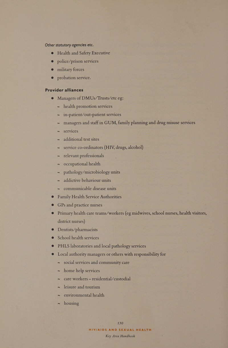Other statutory agencies etc. @ Health and Safety Executive @ police/prison services @® military forces @ probation service. Provider alliances @ Managers of DMUs/Trusts/etc eg: ~ health promotion services ~ in-patient/out-patient services ~ managers and staff in GUM, family planning and drug misuse services ~ services ~ additional test sites ~ service co-ordinators (HIV, drugs, alcohol) ~ relevant professionals ~ occupational health ~ pathology/microbiology units ~ addictive behaviour units ~ communicable disease units @ Family Health Service Authorities @ GPs and practice nurses @ Primary health care teams/workers (eg midwives, school nurses, health visitors, district nurses) @ Dentists/pharmacists @ School health services @ PHLS laboratories and local pathology services @ Local authority managers or others with responsibility for ~ social services and community care ~ home help services ~ care workers - residential/custodial ~ leisure and tourism ~ environmental health ~ housing 130 HIV/AIDS AND SEXUAL HEALTH