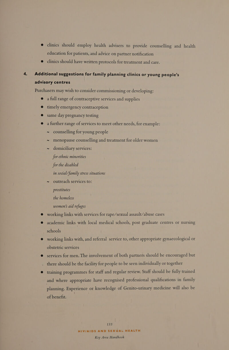clinics should ¢mploy health advisers to provide counselling and health education for patients, and advice on partner notification clinics should have written protocols for treatment and care. } a full range of contraceptive services and supplies timely emergency contraception same day pregnancy testing a further range of services to meet other needs, for example: ~ counselling for young people ~ menopause counselling and treatment for older women ~ domiciliary services: for ethnic minorities for the disabled in social/family stress situations ~ outreach services to: prostitutes the homeless women’s aid refuges working links with services for rape/sexual assault/abuse cases academic links with local medical schools, post graduate centres or nursing schools working links with, and referral service to, other appropriate gynaecological or obstetric services services for men. The involvement of both partners should be encouraged but there should be the facility for people to be seen individually or together training programmes for staff and regular review. Staff should be fully trained and where appropriate have recognised professional qualifications in family planning. Experience or knowledge of Genito-urinary medicine will also be of benefit. 13) HIV/AIDS AND SEXUAi HEALTH