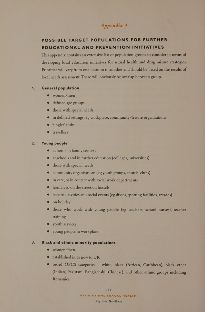 women/men defined age groups those with special needs in defined settings: eg workplace, community/leisure organisations ‘singles’ clubs travellers at home in family context at schools and in further education (colleges, universities) those with special needs community organisations (eg youth groups, church, clubs) in care, or in contact with social work departments homeless/on the street/in hostels leisure activities and social events (eg discos, sporting facilities, arcades) on holiday those who work with young people (eg teachers, school nurses), teacher training youth services young people in workplace women/men established in or new to UK broad OPCS categories - white, black (African, Caribbean), black other (Indian, Pakistani, Bangladeshi, Chinese), and other ethnic groups including Romanies 136 HIV/AIDS AND SEXUAL HEALTH