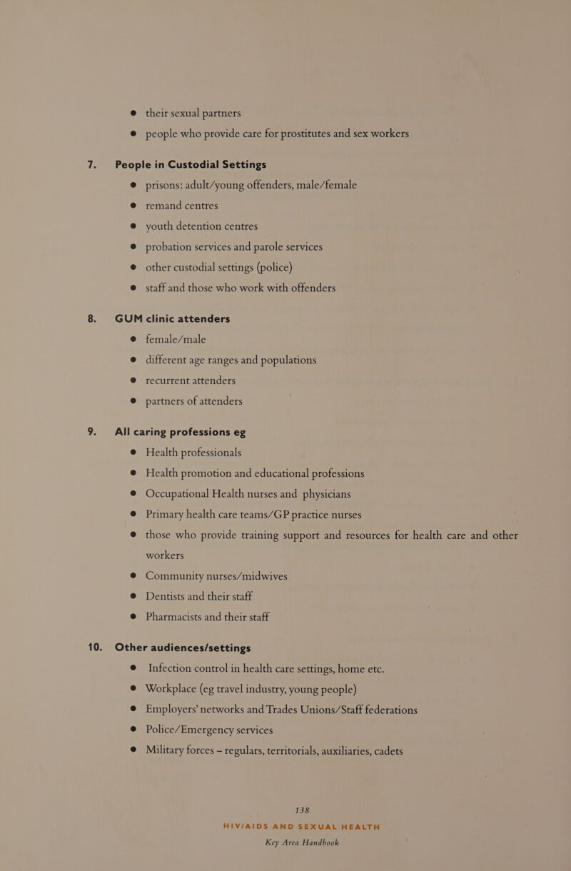 @ their sexual partners ® people who provide care for prostitutes and sex workers 7. People in Custodial Settings ® prisons: adult/young offenders, male/female @ remand centres @ youth detention centres @ probation services and parole services @ other custodial settings (police) @ staff and those who work with offenders 8. GUM clinic attenders @ female/male @ different age ranges and populations @ recurrent attenders @ partners of attenders 9. All caring professions eg @ Health professionals @ Health promotion and educational professions ® Occupational Health nurses and physicians @ Primary health care teams/GP practice nurses @ those who provide training support and resources for health care and other workers @® Community nurses/midwives @ Dentists and their staff @ Pharmacists and their staff 10. Other audiences/settings @ Infection control in health care settings, home etc. Workplace (eg travel industry, young people) Employers’ networks and Trades Unions/Staff federations Police/Emergency services Military forces - regulars, territorials, auxiliaries, cadets 138 HIV/AIDS AND SEXUAL HEALTH