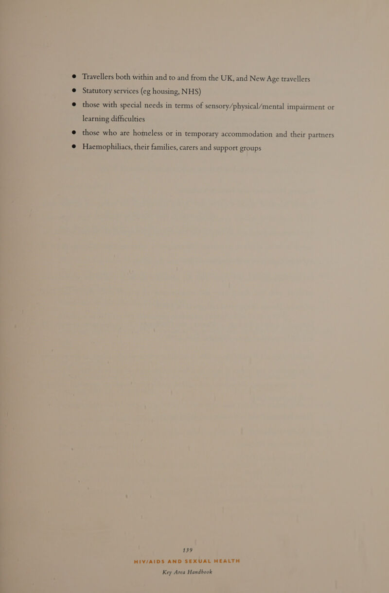 Travellers both within and to and from the UK, and New Age travellers Statutory services (eg housing, NHS) those with special needs in terms of sensory/physical/mental impairment or learning difficulties those who are homeless or in temporary accommodation and their partners Haemophiliacs, their families, carers and support groups 139 HIV/AIDS AND SEXUAL HEALTH