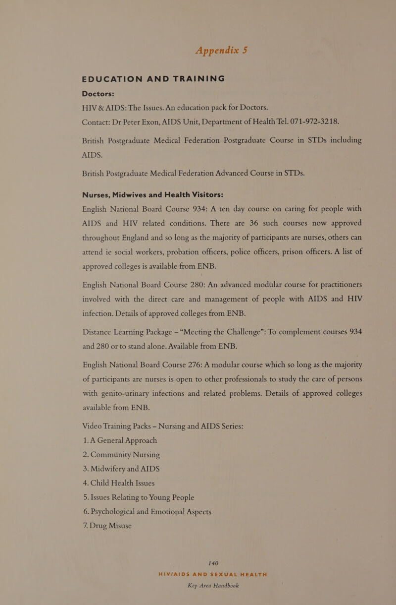 EDUCATION AND TRAINING Doctors: HIV &amp; AIDS: The Issues. An education pack for Doctors. Contact: Dr Peter Exon, AIDS Unit, Department of Health Tel. 071-972-3218. British Postgraduate Medical Federation Postgraduate Course in STDs including AIDS. British Postgraduate Medical Federation Advanced Course in STDs. Nurses, Midwives and Health Visitors: English National Board Course 934: A ten day course on caring for people with AIDS and HIV related conditions. There are 36 such courses now approved throughout England and so long as the majority of participants are nurses, others can attend ie social workers, probation officers, police officers, prison officers. A list of approved colleges is available from ENB. English National Board Course 280: An advanced modular course for practitioners involved with the direct care and management of people with AIDS and HIV infection. Details of approved colleges from ENB. Distance Learning Package - “Meeting the Challenge”: To complement courses 934 and 280 or to stand alone. Available from ENB. English National Board Course 276: A modular course which so long as the majority of participants are nurses is open to other professionals to study the care of persons with genito-urinary infections and related problems. Details of approved colleges available from ENB. Video Training Packs — Nursing and AIDS Series: 1.A General Approach 2. Community Nursing 3. Midwifery and AIDS 4. Child Health Issues 5. Issues Relating to Young People 6. Psychological and Emotional Aspects 7. Drug Misuse | 140 HIV/AIDS AND SEXUAL HEALTH