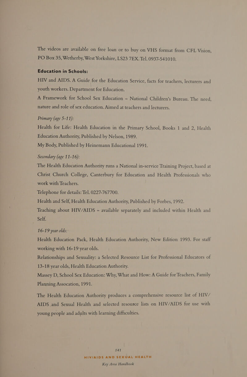 The videos are available on free loan or to buy on VHS format from CFL Vision, PO Box 35, Wetherby, West Yorkshire, LS23 7EX. Tel. 0937-541010. Education in Schools: HIV and AIDS. A Guide for the Education Service, facts for teachers, lecturers and youth workers. Department for Education. A Framework for School Sex Education - National Children’s Bureau. The need, nature and role of sex education. Aimed at teachers and lecturers. Primary (age 5-11): Health for Life: Health Education in the Primary School, Books 1 and 2, Health Education Authority, Published by Nelson, 1989. My Body, Published by Heinemann Educational 1991. Secondary (age 11-16): The Health Education Authority runs a National in-service Training Project, based at Christ Church College, Canterbury for Education and Health Professionals who work with Teachers. Telephone for details: Tel. 0227-767700. Health and Self, Health Education Authority, Published by Forbes, 1992. Teaching about HIV/AIDS - available separately and included within Health and Self. 16-19 year olds: Health Education Pack, Health Education Authority, New Edition 1993. For staff working with 16-19 year olds. Relationships and Sexuality: a Selected Resource List for Professional Educators of 13-18 year olds, Health Education Authority. Massey D, School Sex Education: Why, What and How: A Guide for Teachers, Family Planning Assocation, 1991. The Health Education Authority produces a comprehensive resource list of HIV/ AIDS and Sexual Health and selected resource lists on HIV/AIDS for use with young people and adults with learning difficulties. 141 HIV/AIDS AND SEXUAL HEALTH