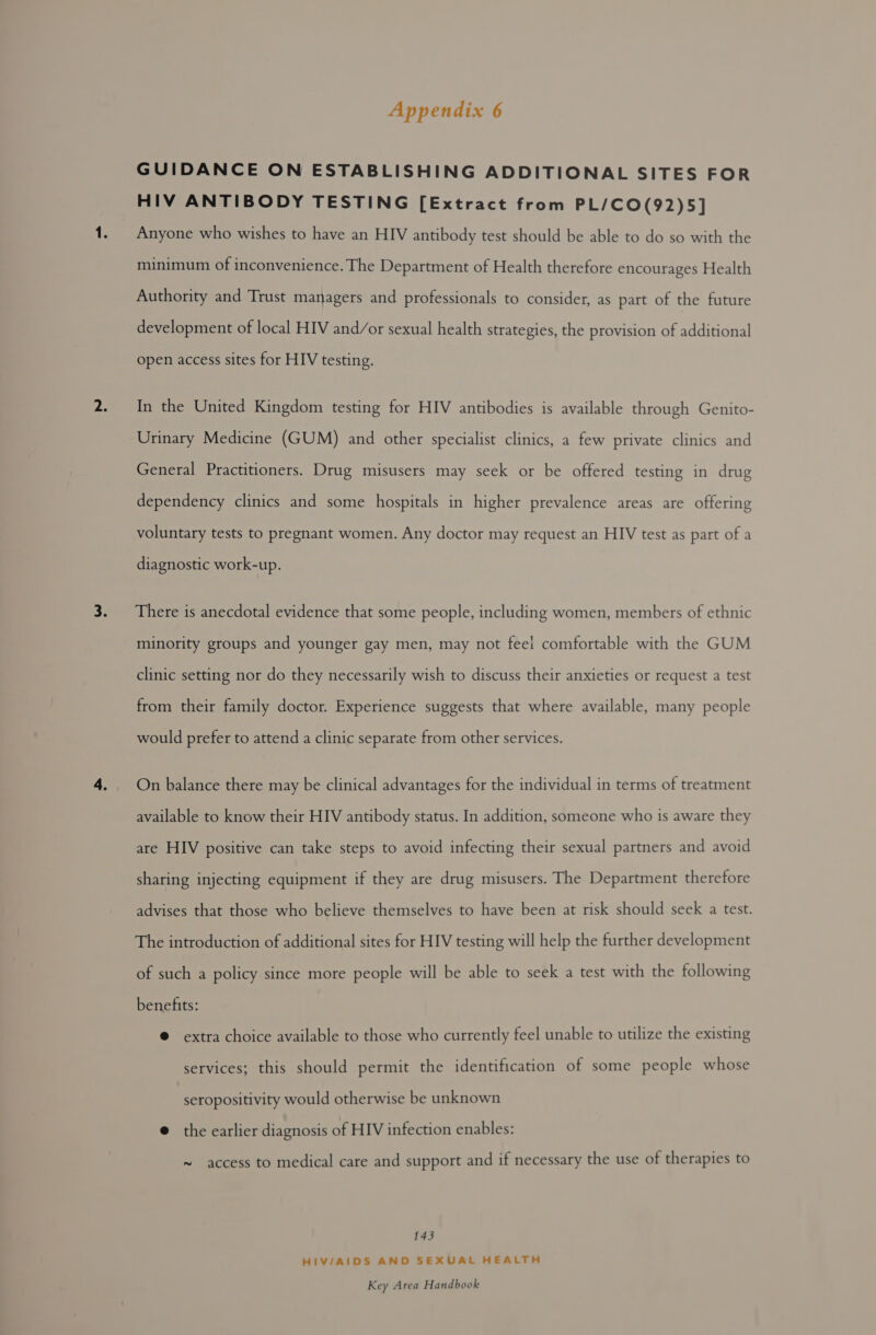 GUIDANCE ON ESTABLISHING ADDITIONAL SITES FOR HIV ANTIBODY TESTING [Extract from PL/CO(92)5] Anyone who wishes to have an HIV antibody test should be able to do so with the minimum of inconvenience. The Department of Health therefore encourages Health Authority and Trust managers and professionals to consider, as part of the future development of local HIV and/or sexual health strategies, the provision of additional open access sites for HIV testing. In the United Kingdom testing for HIV antibodies is available through Genito- Urinary Medicine (GUM) and other specialist clinics, a few private clinics and General Practitioners. Drug misusers may seek or be offered testing in drug dependency clinics and some hospitals in higher prevalence areas are offering voluntary tests to pregnant women. Any doctor may request an HIV test as part of a diagnostic work-up. There is anecdotal evidence that some people, including women, members of ethnic minority groups and younger gay men, may not feel comfortable with the GUM clinic setting nor do they necessarily wish to discuss their anxieties or request a test from their family doctor. Experience suggests that where available, many people would prefer to attend a clinic separate from other services. On balance there may be clinical advantages for the individual in terms of treatment available to know their HIV antibody status. In addition, someone who is aware they are HIV positive can take steps to avoid infecting their sexual partners and avoid sharing injecting equipment if they are drug misusers. The Department therefore advises that those who believe themselves to have been at risk should seek a test. The introduction of additional sites for HIV testing will help the further development of such a policy since more people will be able to seek a test with the following benefits: @ extra choice available to those who currently feel unable to utilize the existing services; this should permit the identification of some people whose seropositivity would otherwise be unknown @ the earlier diagnosis of HIV infection enables: ~ access to medical care and support and if necessary the use of therapies to 143 HIV/AIDS AND SEXUAL HEALTH