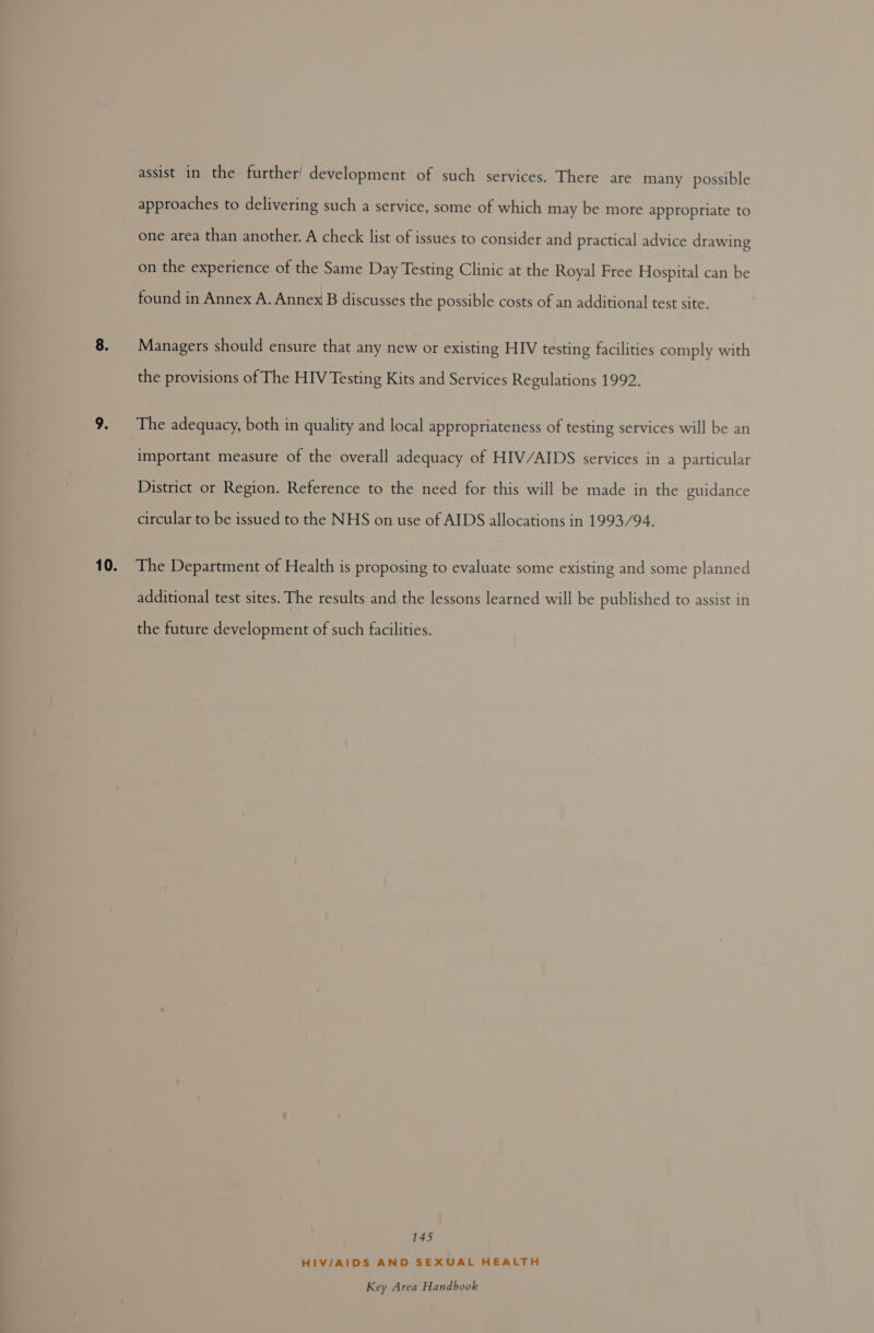 assist in the further’ development of such services. There are many possible approaches to delivering such a service, some of which may be more appropriate to one area than another. A check list of issues to consider and practical advice drawing on the experience of the Same Day Testing Clinic at the Royal Free Hospital can be found in Annex A. Annex B discusses the possible costs of an additional test site. Managers should ensure that any new or existing HIV testing facilities comply with the provisions of The HIV Testing Kits and Services Regulations 1992. The adequacy, both in quality and local appropriateness of testing services will be an important measure of the overall adequacy of HIV/AIDS services in a particular District or Region. Reference to the need for this will be made in the guidance circular to be issued to the NHS on use of AIDS allocations in 1993/94. additional test sites. The results and the lessons learned will be published to assist in the future development of such facilities. 145 HIV/AIDS AND SEXUAL HEALTH