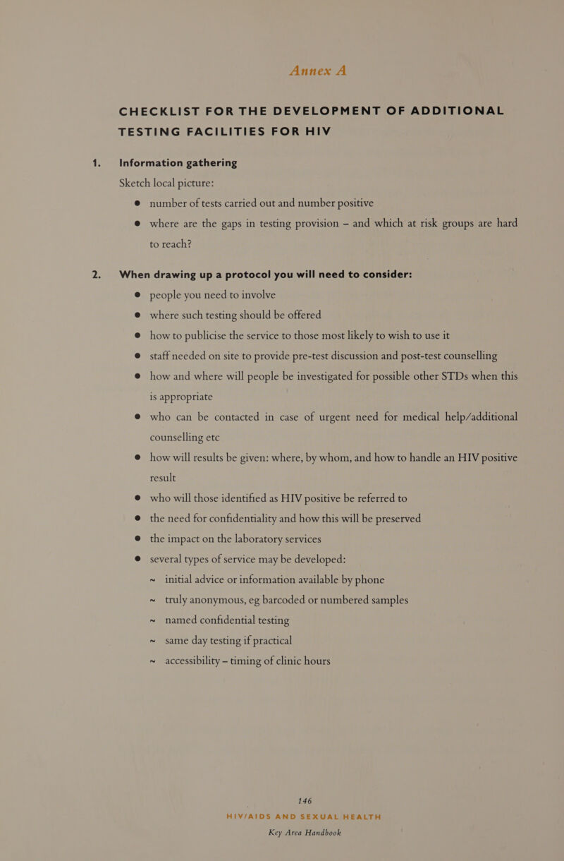 number of tests carried out and number positive where are the gaps in testing provision - and which at risk groups are hard to reach? people you need to involve where such testing should be offered how to publicise the service to those most likely to wish to use it staff needed on site to provide pre-test discussion and post-test counselling how and where will people be investigated for possible other STDs when this is appropriate who can be contacted in case of urgent need for medical help/additional counselling etc how will results be given: where, by whom, and how to handle an HIV positive result who will those identified as HIV positive be referred to the need for confidentiality and how this will be preserved the impact on the laboratory services several types of service may be developed: ~ initial advice or information available by phone ~ truly anonymous, eg barcoded or numbered samples ~ named confidential testing ~ same day testing if practical ~ accessibility - timing of clinic hours 146 HIV/AIDS AND SEXUAL HEALTH