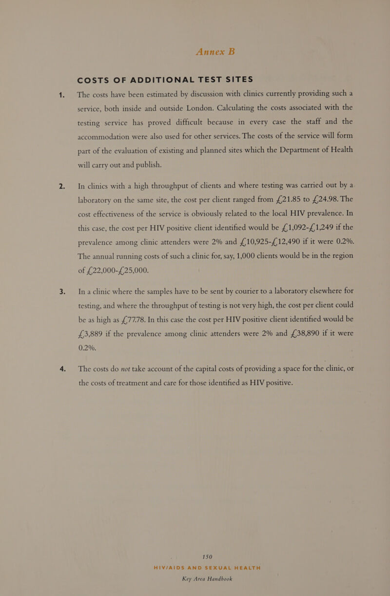 COSTS OF ADDITIONAL TEST SITES The costs have been estimated by discussion with clinics currently providing such a service, both inside and outside London. Calculating the costs associated with the testing service has proved difficult because in every case the staff and the accommodation were also used for other services. The costs of the service will form part of the evaluation of existing and planned sites which the Department of Health will carry out and publish. In clinics with a high throughput of clients and where testing was carried out by a laboratory on the same site, the cost per client ranged from £21.85 to £24.98. The cost effectiveness of the service is obviously related to the local HIV prevalence. In this case, the cost per HIV positive client identified would be £1,092-£1,249 if the prevalence among clinic attenders were 2% and £,10,925-£12,490 if it were 0.2%. The annual running costs of such a clinic for, say, 1,000 clients would be in the region of £22,000-£25,000. In a clinic where the samples have to be sent by courier to a laboratory elsewhere for testing, and where the throughput of testing is not very high, the cost per client could be as high as £77.78. In this case the cost per HIV positive client identified would be £3,889 if the prevalence among clinic attenders were 2% and £38,890 if it were 0.2%. The costs do not take account of the capital costs of providing a space for the clinic, or the costs of treatment and care for those identified as HIV positive. 150 HIV/AIDS AND SEXUAL HEALTH