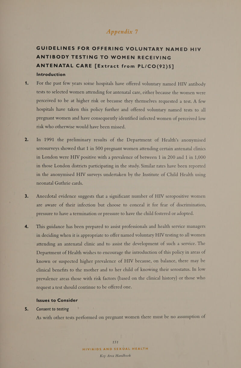 GUIDELINES FOR OFFERING VOLUNTARY NAMED HIV ANTIBODY TESTING TO WOMEN RECEIVING ANTENATAL CARE [Extract from PL/CO(92)5] Introduction For the past few years some hospitals have offered voluntary named HIV antibody tests to selected women attending for antenatal care, either because the women were perceived to be at higher risk or because they themselves requested a test. A few hospitals have taken this policy further and offered voluntary named tests to all pregnant women and have consequently identified infected women of perceived low risk who otherwise would have been missed. In 1991 the preliminary results of the Department of Health’s anonymised serosurveys showed that 1 in 500 pregnant women attending certain antenatal clinics in London were HIV positive with a prevalence of between 1 in 200 and 1 in 1,000 in those London districts participating in the study. Similar rates have been reported in the anonymised HIV surveys undertaken by the Institute of Child Health using neonatal Guthrie cards. Anecdotal evidence suggests that a significant number of HIV seropositive women are aware of their infection but choose to conceal it for fear of discrimination, pressure to have a termination or pressure to have the child fostered or adopted. This guidance has been prepared to assist professionals and health service managers in deciding when it is appropriate to offer named voluntary HIV testing to all women attending an antenatal clinic and to assist the development of such a service. The Department of Health wishes to encourage the introduction of this policy in areas of known or suspected higher prevalence of HIV because, on balance, there may be clinical benefits to the mother and to her child of knowing their serostatus. In low prevalence areas those with risk factors (based on the clinical history) or those who request a test should continue to be offered one. Issues to Consider Consent to testing As with other tests performed on pregnant women there must be no assumption of 151 HIV/AIDS AND SEXUAL HEALTH