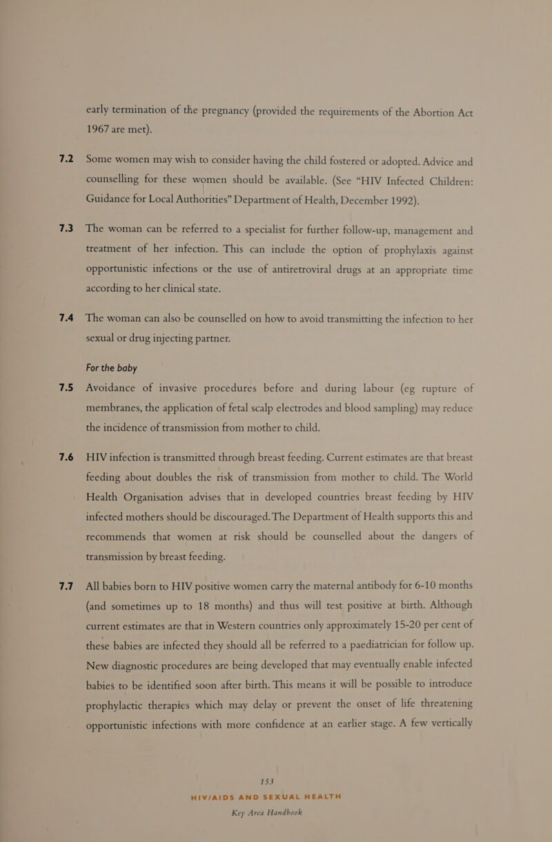 7.2 7.3 7.4 7.5 7.6 7.7 early termination of the pregnancy (provided the requirements of the Abortion Act 1967 are met). Some women may wish to consider having the child fostered or adopted. Advice and counselling for these women should be available. (See “HIV Infected Children: Guidance for Local Authorities” Department of Health, December 1992). The woman can be referred to a specialist for further follow-up, management and treatment of her infection. This can include the option of prophylaxis against opportunistic infections or the use of antiretroviral drugs at an appropriate time according to her clinical state. The woman can also be counselled on how to avoid transmitting the infection to her sexual or drug injecting partner. For the baby Avoidance of invasive procedures before and during labour (eg rupture of membranes, the application of fetal scalp electrodes and blood sampling) may reduce the incidence of transmission from mother to child. HIV infection is transmitted through breast feeding. Current estimates are that breast feeding about doubles the risk of transmission from mother to child. The World Health Ore caer advises that in developed countries breast feeding by HIV infected mothers should be discouraged. The Department of Health supports this and recommends that women at risk should be counselled about the dangers of transmission by breast feeding. All babies born to HIV positive women carry the maternal antibody for 6-10 months (and sometimes up to 18 months) and thus will test positive at birth. Although current estimates are that in Western countries only approximately 15-20 per cent of these babies are infected they should all be referred to a paediatrician for follow up. New diagnostic procedures are being developed that may eventually enable infected babies to be identified soon after birth. This means it will be possible to introduce prophylactic therapies which may delay or prevent the onset of life threatening opportunistic infections with more confidence at an earlier stage. A few vertically 153 HIV/AIDS AND SEXUAL HEALTH