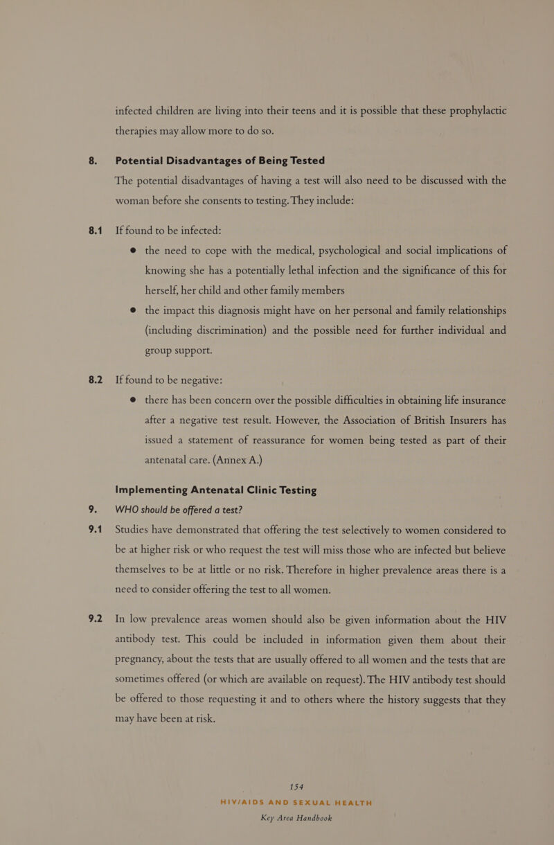 8.1 8.2 9.2 infected children are living into their teens and it is possible that these prophylactic therapies may allow more to do so. Potential Disadvantages of Being Tested The potential disadvantages of having a test will also need to be discussed with the woman before she consents to testing. They include: If found to be infected: @ the need to cope with the medical, psychological and social implications of knowing she has a potentially lethal infection and the significance of this for herself, her child and other family members @ the impact this diagnosis might have on her personal and family relationships (including discrimination) and the possible need for further individual and group support. If found to be negative: @ there has been concern over the possible difficulties in obtaining life insurance after a negative test result. However, the Association of British Insurers has issued a statement of reassurance for women being tested as part of their antenatal care. (Annex A.) Implementing Antenatal Clinic Testing WHO should be offered a test? Studies have demonstrated that offering the test selectively to women considered to be at higher risk or who request the test will miss those who are infected but believe themselves to be at little or no risk. Therefore in higher prevalence areas there is a need to consider offering the test to all women. In low prevalence areas women should also be given information about the HIV antibody test. This could be included in information given them about their pregnancy, about the tests that are usually offered to all women and the tests that are sometimes offered (or which are available on request). The HIV antibody test should be offered to those requesting it and to others where the history suggests that they may have been at risk. 154 HIV/AIDS AND SEXUAL HEALTH