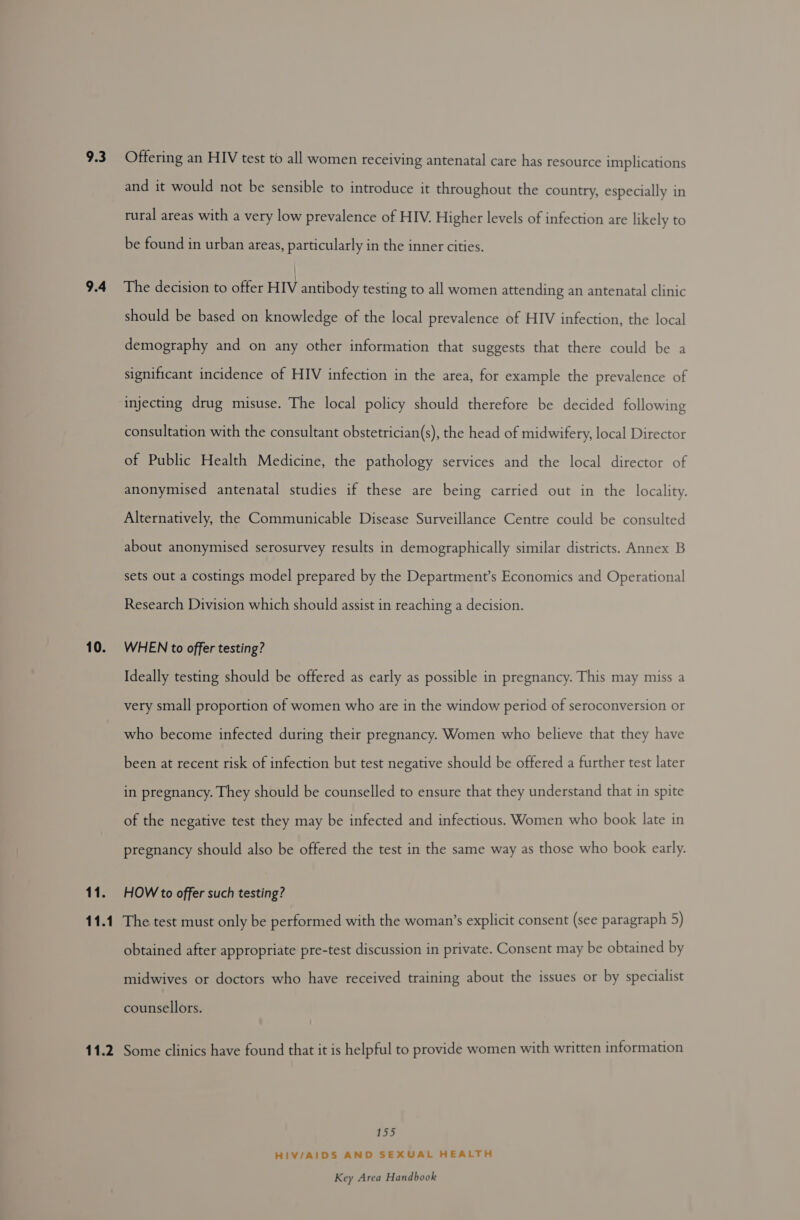 9.3 9.4 10. 11. 11.1 Offering an HIV test to all women receiving antenatal care has resource implications and it would not be sensible to introduce it throughout the country, especially in rural areas with a very low prevalence of HIV. Higher levels of infection are likely to be found in urban areas, particularly in the inner cities. | The decision to offer HIV antibody testing to all women attending an antenatal clinic should be based on knowledge of the local prevalence of HIV infection, the local demography and on any other information that suggests that there could be a significant incidence of HIV infection in the area, for example the prevalence of injecting drug misuse. The local policy should therefore be decided following consultation with the consultant obstetrician(s), the head of midwifery, local Director of Public Health Medicine, the pathology services and the local director of anonymised antenatal studies if these are being carried out in the locality. Alternatively, the Communicable Disease Surveillance Centre could be consulted about anonymised serosurvey results in demographically similar districts. Annex B sets out a costings model prepared by the Department’s Economics and Operational Research Division which should assist in reaching a decision. WHEN to offer testing? Ideally testing should be offered as early as possible in pregnancy. This may miss a very small proportion of women who are in the window period of seroconversion or who become infected during their pregnancy. Women who believe that they have been at recent risk of infection but test negative should be offered a further test later in pregnancy. They should be counselled to ensure that they understand that in spite of the negative test they may be infected and infectious. Women who book late in pregnancy should also be offered the test in the same way as those who book early. HOW to offer such testing? The test must only be performed with the woman’s explicit consent (see paragraph 5) obtained after appropriate pre-test discussion in private. Consent may be obtained by midwives or doctors who have received training about the issues or by specialist counsellors. 1 oko HIV/AIDS AND SEXUAL HEALTH