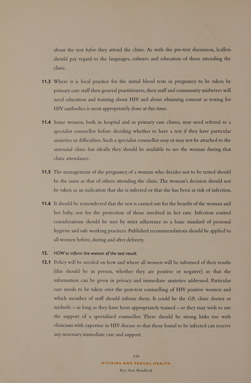 about the test before they attend the clinic. As with the pre-test discussion, leaflets should pay regard to the languages, cultures and education of those attending the clinic. 11.4 primary care staff then general practitioners, their staff and community midwives will need education and training about HIV and about obtaining consent as testing for HIV antibodies is most appropriately done at this time. Some women, both in hospital and in primary care clinics, may need referral to a specialist counsellor before deciding whether to have a test if they have particular anxieties or difficulties. Such a specialist counsellor may or may not be attached to the antenatal clinic but ideally they should be available to see the woman during that clinic attendance. 11.6 iP 12.1 be the same as that of others attending the clinic. The woman’s decision should not be taken as an indication that she is infected or that she has been at risk of infection. It should be remembered that the test is carried out for the benefit of the woman and her baby, not for the protection of those involved in her care. Infection control considerations should be met by strict adherence to a basic standard of personal hygiene and safe working practices. Published recommendations should be applied to all women before, during and after delivery. HOW to inform the woman of the test result. Policy will be needed on how and where all women will be informed of their results (this should be in person, whether they are positive or negative) so that the information can be given in privacy and immediate anxieties addressed. Particular care needs to be taken over the post-test counselling of HIV positive women and which member of staff should inform them. It could be the GP, clinic doctor or midwife - as long as they have been appropriately trained - or they may wish to use the support of a specialised counsellor. There should be strong links too with clinicians with expertise in HIV disease so that those found to be infected can receive any necessary immediate care and support. 156 HIV/AIDS AND SEXUAL HEALTH