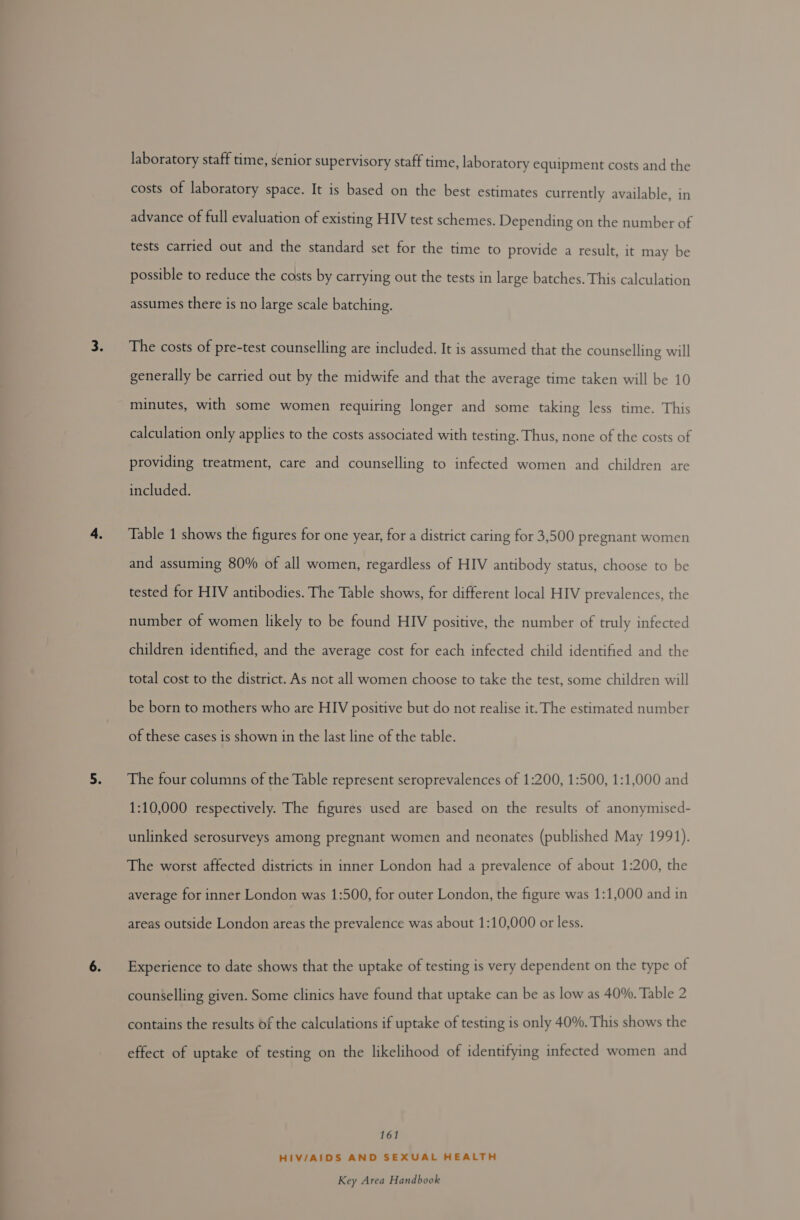laboratory staff time, senior supervisory staff time, laboratory equipment costs and the costs of laboratory space. It is based on the best estimates currently available, in advance of full evaluation of existing HIV test schemes. Depending on the number of tests carried out and the standard set for the time to provide a result, it may be possible to reduce the costs by carrying out the tests in large batches. This calculation assumes there is no large scale batching. The costs of pre-test counselling are included. It is assumed that the counselling will generally be carried out by the midwife and that the average time taken will be 10 minutes, with some women requiring longer and some taking less time. This calculation only applies to the costs associated with testing. Thus, none of the costs of providing treatment, care and counselling to infected women and children are included. Table 1 shows the figures for one year, for a district caring for 3,500 pregnant women and assuming 80% of all women, regardless of HIV antibody status, choose to be tested for HIV antibodies. The Table shows, for different local HIV prevalences, the number of women likely to be found HIV positive, the number of truly infected children identified, and the average cost for each infected child identified and the total cost to the district. As not all women choose to take the test, some children will be born to mothers who are HIV positive but do not realise it. The estimated number of these cases is shown in the last line of the table. The four columns of the Table represent seroprevalences of 1:200, 1:500, 1:1,000 and 1:10,000 respectively. The figures used are based on the results of anonymised- unlinked serosurveys among pregnant women and neonates (published May 1991). The worst affected districts in inner London had a prevalence of about 1:200, the average for inner London was 1:500, for outer London, the figure was 1:1,000 and in areas outside London areas the prevalence was about 1:10,000 or less. Experience to date shows that the uptake of testing is very dependent on the type of counselling given. Some clinics have found that uptake can be as low as 40%. Table 2 contains the results of the calculations if uptake of testing is only 40%. This shows the effect of uptake of testing on the likelihood of identifying infected women and 161 HIV/AIDS AND SEXUAL HEALTH