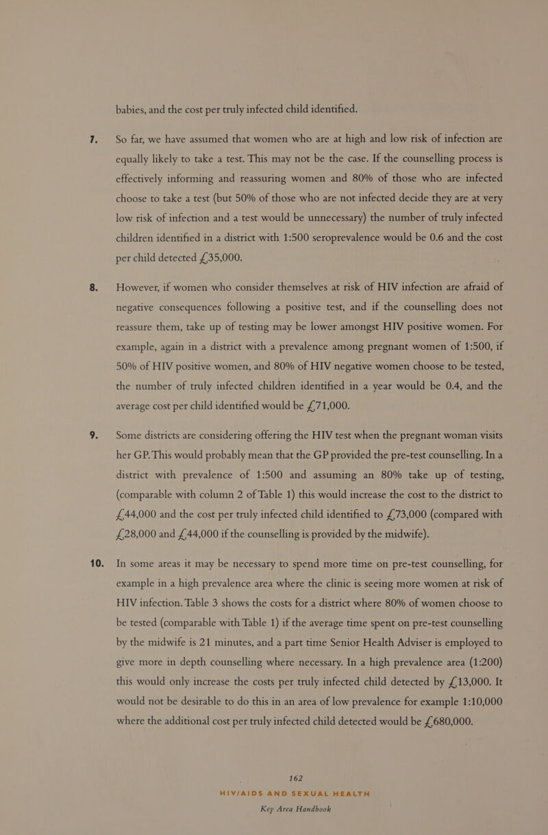 babies, and the cost per truly infected child identified. So far, we have assumed that women who are at high and low risk of infection are equally likely to take a test. This may not be the case. If the counselling process is effectively informing and reassuring women and 80% of those who are infected choose to take a test (but 50% of those who are not infected decide they are at very low risk of infection and a test would be unnecessary) the number of truly infected children identified in a district with 1:500 seroprevalence would be 0.6 and the cost per child detected £35,000. However, if women who consider themselves at risk of HIV infection are afraid of negative consequences following a positive test, and if the counselling does not reassure them, take up of testing may be lower amongst HIV positive women. For example, again in a district with a prevalence among pregnant women of 1:500, if 50% of HIV positive women, and 80% of HIV negative women choose to be tested, the number of truly infected children identified in a year would be 0.4, and the average cost per child identified would be £71,000. Some districts are considering offering the HIV test when the pregnant woman visits her GP. This would probably mean that the GP provided the pre-test counselling. In a district with prevalence of 1:500 and assuming an 80% take up of testing, (comparable with column 2 of Table 1) this would increase the cost to the district to £44,000 and the cost per truly infected child identified to £73,000 (compared with £28,000 and £44,000 if the counselling is provided by the midwife). In some areas it may be necessary to spend more time on pre-test counselling, for example in a high prevalence area where the clinic is seeing more women at risk of HIV infection. Table 3 shows the costs for a district where 80% of women choose to be tested (comparable with Table 1) if the average time spent on pre-test counselling by the midwife is 21 minutes, and a part time Senior Health Adviser is employed to give more in depth counselling where necessary. In a high prevalence area (1:200) this would only increase the costs per truly infected child detected by £13,000. It would not be desirable to do this in an area of low prevalence for example 1:10,000 where the additional cost per truly infected child detected would be £680,000. | 162 HIV/AIDS AND SEXUAL HEALTH