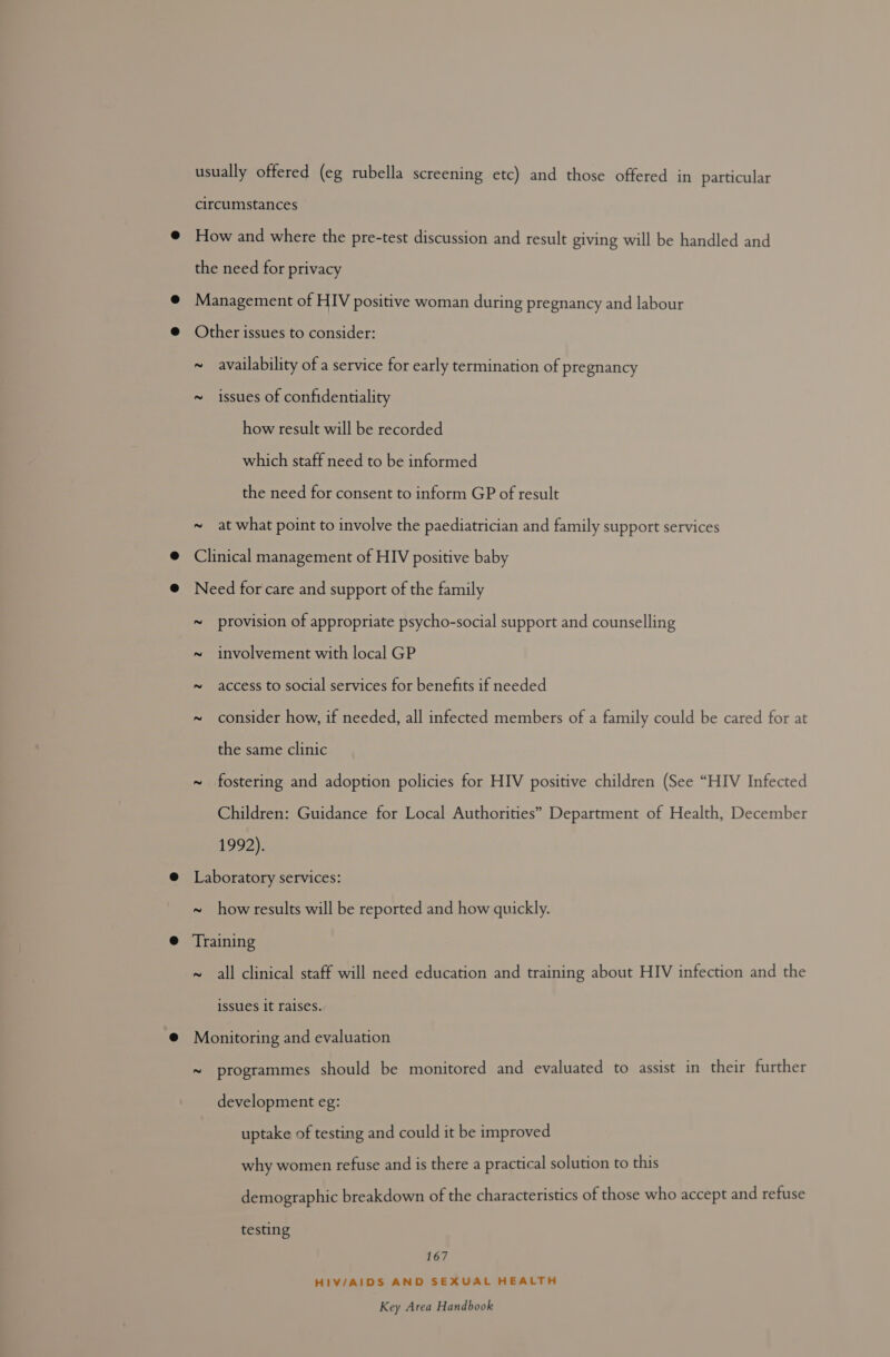 usually offered (eg rubella screening etc) and those offered in particular circumstances How and where the pre-test discussion and result giving will be handled and the need for privacy Management of HIV positive woman during pregnancy and labour Other issues to consider: ~ availability of a service for early termination of pregnancy ~ issues of confidentiality how result will be recorded which staff need to be informed the need for consent to inform GP of result ~ at what point to involve the paediatrician and family support services Clinical management of HIV positive baby Need for care and support of the family ~ provision of appropriate psycho-social support and counselling ~ involvement with local GP ~ access to social services for benefits if needed the same clinic 1992). Laboratory services: ~ howresults will be reported and how quickly. Training issues it raises. Monitoring and evaluation development eg: uptake of testing and could it be improved why women refuse and is there a practical solution to this testing 167 HIV/AIDS AND SEXUAL HEALTH