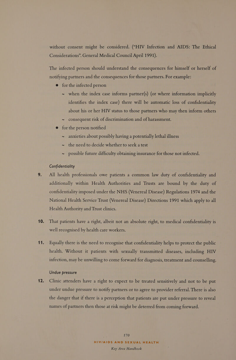 without consent might be considered. (“HIV Infection and AIDS: The Ethical Considerations”. General Medical Council April 1991). The infected person should understand the consequences for himself or herself of notifying partners and the consequences for those partners. For example: @ forthe infected person ~ when the index case informs partner(s) (or where information implicitly identifies the index case) there will be automatic loss of confidentiality about his or her HIV status to those partners who may then inform others ~ consequent risk of discrimination and of harassment. @ forthe person notified ~ anxieties about possibly having a potentially lethal illness ~ the need to decide whether to seek a test ~ possible future difficulty obtaining insurance for those not infected. Confidentiality All health professionals owe patients a common law duty of confidentiality and additionally within Health Authorities and Trusts are bound by the duty of confidentiality imposed under the NHS (Venereal Disease) Regulations 1974 and the National Health Service Trust (Venereal Disease) Directions 1991 which apply to all Health Authority and Trust clinics. That patients have a right, albeit not an absolute right, to medical confidentiality is well recognised by health care workers. Equally there is the need to recognise that confidentiality helps to protect the public health. Without it patients with sexually transmitted diseases, including HIV infection, may be unwilling to come forward for diagnosis, treatment and counselling. Undue pressure Clinic attenders have a right to expect to be treated sensitively and not to be put under undue pressure to notify partners or to agree to provider referral. There is also the danger that if there is a perception that patients are put under pressure to reveal names of partners then those at risk might be deterred from coming forward. | 170 HIV/AIDS AND SEXUAL HEALTH
