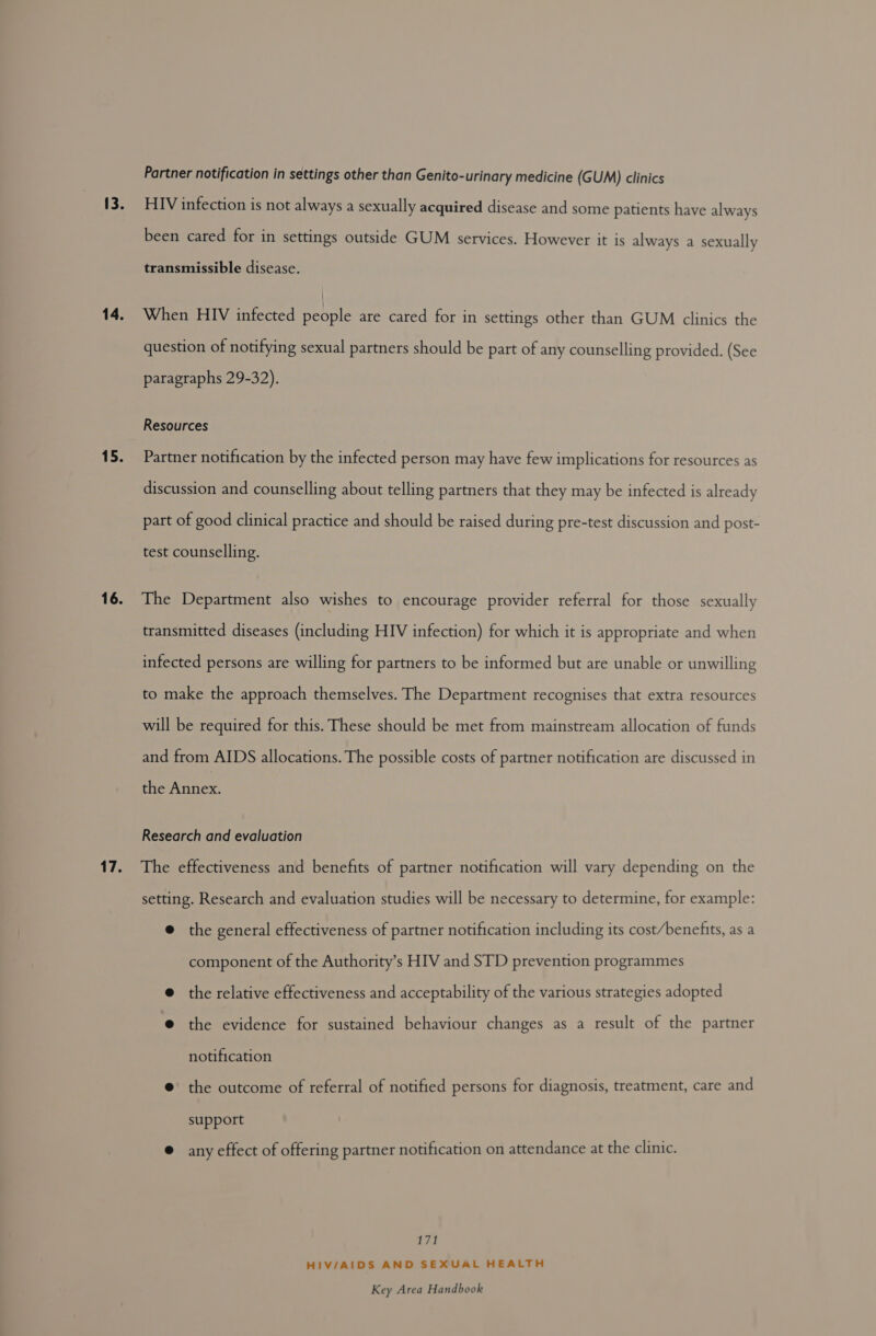 13. 14. 15. 16. 17. Partner notification in settings other than Genito-urinary medicine (GUM) clinics HIV infection is not always a sexually acquired disease and some patients have always been cared for in settings outside GUM services. However it is always a sexually transmissible disease. When HIV infected people are cared for in settings other than GUM clinics the question of notifying sexual partners should be part of any counselling provided. (See paragraphs 29-32). Resources Partner notification by the infected person may have few implications for resources as discussion and counselling about telling partners that they may be infected is already part of good clinical practice and should be raised during pre-test discussion and post- test counselling. The Department also wishes to encourage provider referral for those sexually transmitted diseases (including HIV infection) for which it is appropriate and when infected persons are willing for partners to be informed but are unable or unwilling to make the approach themselves. The Department recognises that extra resources will be required for this. These should be met from mainstream allocation of funds and from AIDS allocations. The possible costs of partner notification are discussed in the Annex. Research and evaluation The effectiveness and benefits of partner notification will vary depending on the setting. Research and evaluation studies will be necessary to determine, for example: @ the general effectiveness of partner notification including its cost/benefits, as a component of the Authority’s HIV and STD prevention programmes @ the relative effectiveness and acceptability of the various strategies adopted @ the evidence for sustained behaviour changes as a result of the partner notification @ the outcome of referral of notified persons for diagnosis, treatment, care and support @ any effect of offering partner notification on attendance at the clinic. il fp HIV/AIDS AND SEXUAL HEALTH