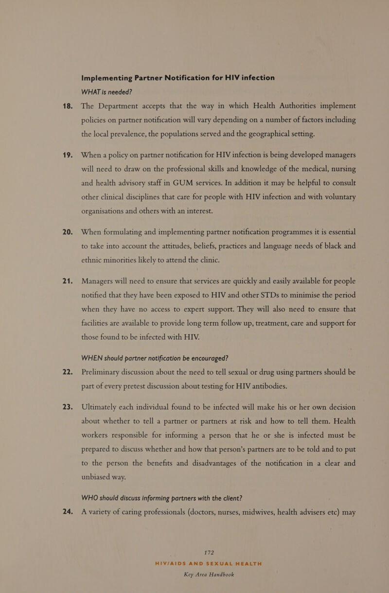 Implementing Partner Notification for HIV infection WHAT is needed? The Department accepts that the way in which Health Authorities implement policies on partner notification will vary depending on a number of factors including the local prevalence, the populations served and the geographical setting. When a policy on partner notification for HIV infection is being developed managers will need to draw on the professional skills and knowledge of the medical, nursing and health advisory staff in GUM services. In addition it may be helpful to consult other clinical disciplines that care for people with HIV infection and with voluntary organisations and others with an interest. When formulating and implementing partner notification programmes it is essential to take into account the attitudes, beliefs, practices and language needs of black and ethnic minorities likely to attend the clinic. Managers will need to ensure that services are quickly and easily available for people notified that they have been exposed to HIV and other STDs to minimise the period when they have no access to expert support. They will also need to ensure that facilities are available to provide long term follow up, treatment, care and support for those found to be infected with HIV. WHEN should partner notification be encouraged? Preliminary discussion about the need to tell sexual or drug using partners should be part of every pretest discussion about testing for HIV antibodies. Ultimately each individual found to be infected will make his or her own decision about whether to tell a partner or partners at risk and how to tell them. Health workers responsible for informing a person that he or she is infected must be prepared to discuss whether and how that person’s partners are to be told and to put to the person the benefits and disadvantages of the notification in a clear and unbiased way. WHO should discuss informing partners with the client? A variety of caring professionals (doctors, nurses, midwives, health advisers etc) may 172 HIV/AIDS AND SEXUAL HEALTH