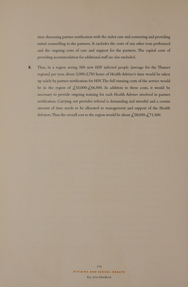 time discussing partner notification with the index case and contacting and providing initial counselling to the partners. It excludes the costs of any other tests performed and the ongoing costs of care and support for the partners. The capital costs of providing accommodation for additional staff are also excluded. Thus, in a region seeing 500 new HIV infected people (average for the Thames regions) per year, about 2,000-2,750 hours of Health Adviser’s time would be taken up solely by partner notification for HIV. The full running costs of the service would be in the region of £53,000-£66,500. In addition to these costs, it would be necessary to provide ongoing training for each Health Adviser involved in partner notification. Carrying out provider referral is demanding and stressful and a certain amount of time needs to be allocated to management and support of the Health Advisers. Thus the overall cost to the region would be about £58,000-£71,500. 176 HIV/AIDS AND SEXUAL HEALTH