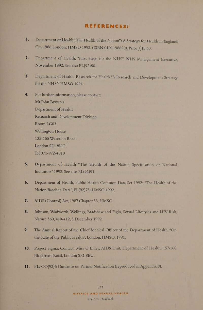 REFERENCES: Department of Health” The Health of the Nation”: A Strategy for Health in England, Cm 1986 London: HMSO 1992. (ISBN 0101198620). Price £13.60, Department of Health, “First Steps for the NHS”, NHS Management Executive November 1992. See also EL(92)80. ’ Department of Health, Research for Health “A Research and Development Strategy for the NHS”: HMSO 1991. For further information, please contact: Mr John Bywater Department of Health Research and Development Division Room LG03 Wellington House 135-155 Waterloo Road London SE1 8UG Tel 071-972-4010 Department of Health “The Health of the Nation Specification of National Indicators” 1992. See also EL(92)94. Department of Health, Public Health Common Data Set 1992: “The Health of the Nation Baseline Data”, EL(92)75: HMSO 1992. AIDS (Control) Act, 1987 Chapter 33, HMSO. Johnson, Wadworth, Wellings, Bradshaw and Figlo, Sexual Lifestyles and HIV Risk, Nature 360, 410-412, 3 December 1992. The Annual Report of the Chief Medical Officer of the Department of Health, “On the State of the Public Health”, London, HMSO, 1991. Project Sigma, Contact: Miss C Lilley, AIDS Unit, Department of Health, 157-168 Blackfriars Road, London SE1 8EU. PL/CO(92)5 Guidance on Partner Notification (reproduced in Appendix 8). 177 HIV/AIDS AND SEXUAL HEALTH
