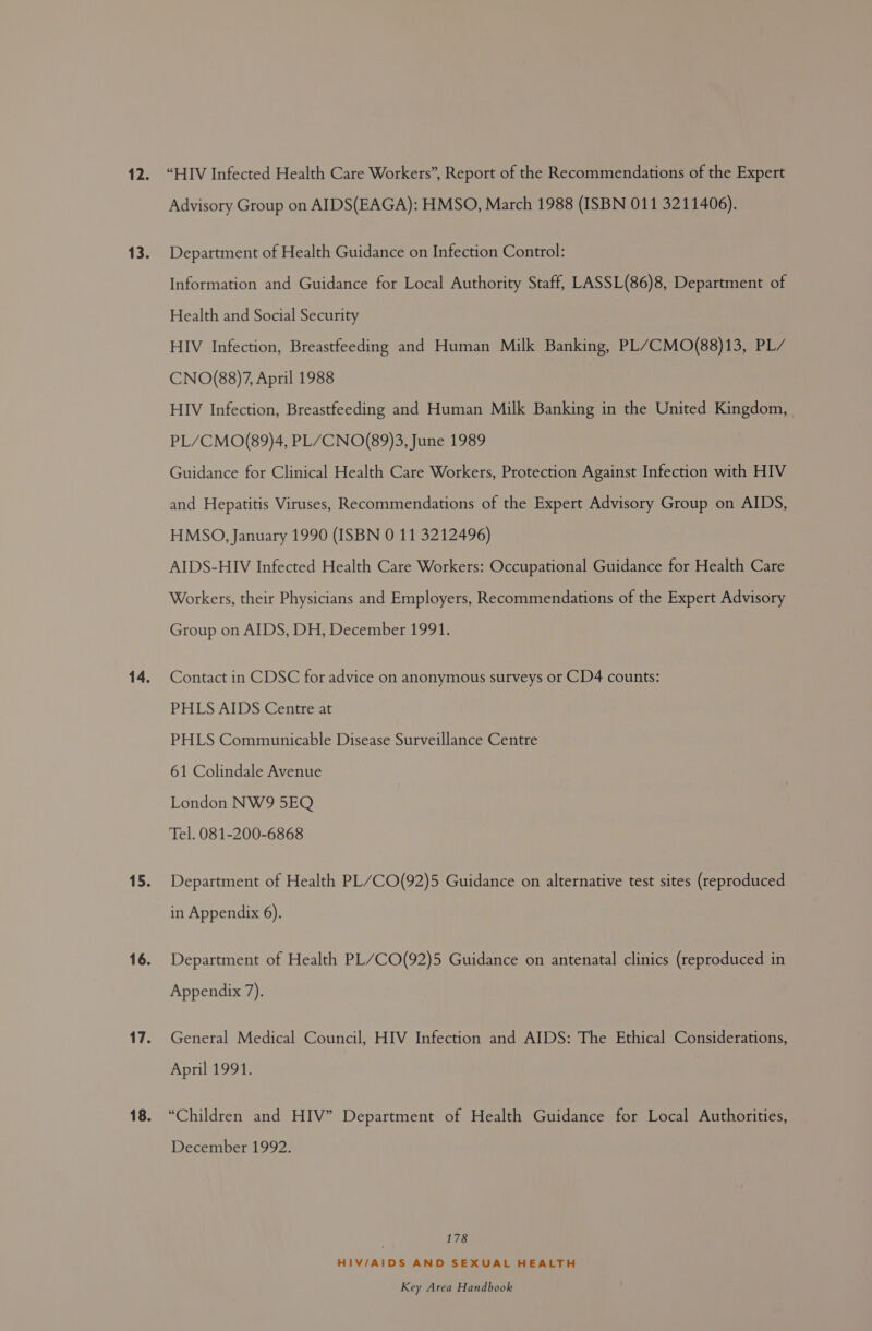 “HIV Infected Health Care Workers”, Report of the Recommendations of the Expert Advisory Group on AIDS(EAGA): HMSO, March 1988 (ISBN OD. 1406). Department of Health Guidance on Infection Control: Information and Guidance for Local Authority Staff, LASSL(86)8, Department of Health and Social Security HIV Infection, Breastfeeding and Human Milk Banking, PL/CMO(88)13, PL/ CNO(88)7, April 1988 HIV Infection, Breastfeeding and Human Milk Banking in the United Kingdom, PL/CMO(89)4, PL/CNO(89)3, June 1989 Guidance for Clinical Health Care Workers, Protection Against Infection with HIV and Hepatitis Viruses, Recommendations of the Expert Advisory Group on AIDS, HMSO, January 1990 (ISBN 0 11 3212496) AIDS-HIV Infected Health Care Workers: Occupational Guidance for Health Care Workers, their Physicians and Employers, Recommendations of the Expert Advisory Group on AIDS, DH, December 1991. Contact in CDSC for advice on anonymous surveys or CD4 counts: PHLS AIDS Centre at PHLS Communicable Disease Surveillance Centre 61 Colindale Avenue London NW9 5EQ Tel. 081-200-6868 Department of Health PL’CO(92)5 Guidance on alternative test sites (reproduced in Appendix 6). Department of Health PL/CO(92)5 Guidance on antenatal clinics (reproduced in Appendix 7). General Medical Council, HIV Infection and AIDS: The Ethical Considerations, April 1991. “Children and HIV” Department of Health Guidance for Local Authorities, December 1992. 178 HIV/AIDS AND SEXUAL HEALTH
