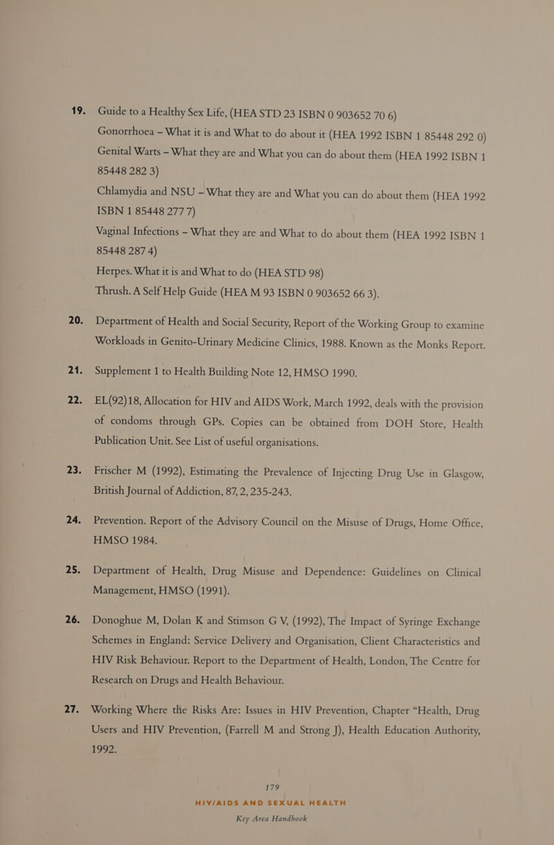 Gonorrhoea — What it is and What to do about it (HEA 1992 ISBN 1 85448 292 0) Genital Warts - What they are and What you can do about them (HEA 1992 ISBN 1 85448 282 3) Chlamydia and NSU - What they are and What you can do about them (HEA 1992 ISBN 1 85448 277 7) Vaginal Infections - What they are and What to do about them (HEA 1992 ISBN 1 85448 287 4) Herpes. What it is and What to do (HEA STD 98) Thrush. A Self Help Guide (HEA M 93 ISBN 0 903652 66 3): Department of Health and Social Security, Report of the Working Group to examine Workloads in Genito-Urinary Medicine Clinics, 1988. Known as the Monks Report. Supplement 1 to Health Building Note 12, HMSO 1990. EL(92)18, Allocation for HIV and AIDS Work, March 1992, deals with the provision of condoms through GPs. Copies can be obtained from DOH Store, Health Publication Unit. See List of useful organisations. Frischer M (1992), Estimating the Prevalence of Injecting Drug Use in Glasgow, British Journal of Addiction, 87, 2, 235-243. Prevention. Report of the Advisory Council on the Misuse of Drugs, Home Office, HMSO 1984. Department of Health, Drug Misuse and Dependence: Guidelines on Clinical Management, HMSO (1991). Donoghue M, Dolan K and Stimson G V, (1992), The Impact of Syringe Exchange Schemes in England: Service Delivery and Organisation, Client Characteristics and HIV Risk Behaviour. Report to the Department of Health, London, The Centre for Research on Drugs and Health Behaviour. Working Where the Risks Are: Issues in HIV Prevention, Chapter “Health, Drug Users and HIV Prevention, (Farrell M and Strong J), Health Education Authority, 1992. Li? HIV/AIDS AND SEXUAL HEALTH
