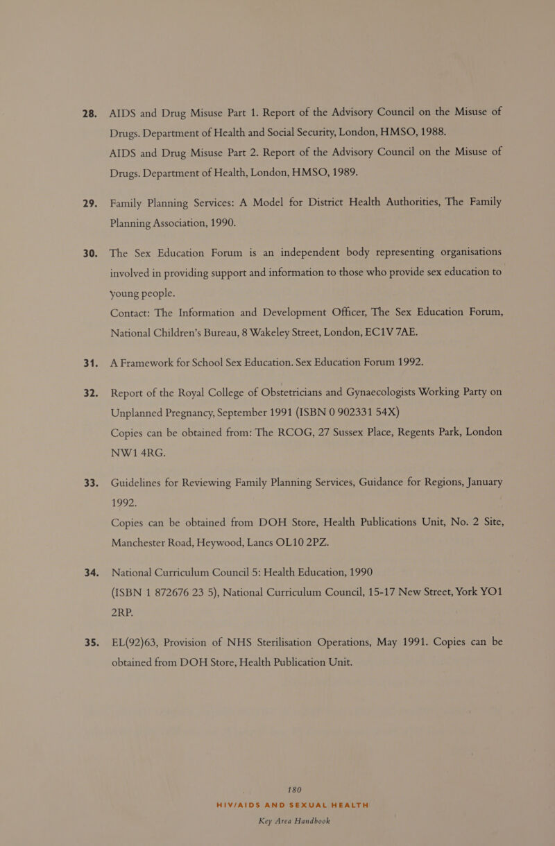 Drugs. Department of Health and Social Security, London, HMSO, 1988. AIDS and Drug Misuse Part 2. Report of the Advisory Council on the Misuse of Drugs. Department of Health, London, HMSO, 1989. Family Planning Services: A Model for District Health Authorities, The Family Planning Association, 1990. The Sex Education Forum is an independent body representing organisations involved in providing support and information to those who provide sex education to young people. Contact: The Information and Development Officer, The Sex Education Forum, National Children’s Bureau, 8 Wakeley Street, London, EC1V 7AE. A Framework for School Sex Education. Sex Education Forum 1992. Report of the Royal College of Obstetricians and Gynaecologists Working Party on Unplanned Pregnancy, September 1991 (ISBN 0 902331 54X) Copies can be obtained from: The RCOG, 27 Sussex Place, Regents Park, London NW 1 4RG. Guidelines for Reviewing Family Planning Services, Guidance for Regions, January 1292 Copies can be obtained from DOH Store, Health Publications Unit, No. 2 Site, Manchester Road, Heywood, Lancs OL10 2PZ. National Curriculum Council 5: Health Education, 1990 (ISBN 1 872676 23 5), National Curriculum Council, 15-17 New Street, York YO1 ZRP: EL(92)63, Provision of NHS Sterilisation Operations, May 1991. Copies can be obtained from DOH Store, Health Publication Unit. 180 HIV/AIDS AND SEXUAL HEALTH