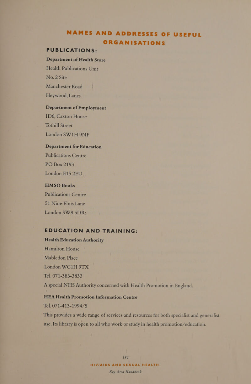 NAMES AND ADDRESSES OF USEFUL ORGANISATIONS PUBLICATIONS: Department of Health Store Health Publications Unit No. 2 Site Manchester Road Heywood, Lancs Department of Employment ID6, Caxton House Tothill Street London SW1H 9NF Department for Education Publications Centre POBox 2193 London E15 2EU HMSO Books Publications Centre 51 Nine Elms Lane London SW8 5DR: EDUCATION AND TRAINING: Health Education Authority Hamilton House Mabledon Place London WC1H 9TX Tel. 071-383-3833 A special NHS Authority concerned with Health Promotion in England. HEA Health Promotion Information Centre Tel. 071-413-1994/5 This provides a wide range of services and resources for both specialist and generalist use. Its library is open to all who work or study in health promotion/education. 181 HIV/AIDS AND SEXUAL HEALTH